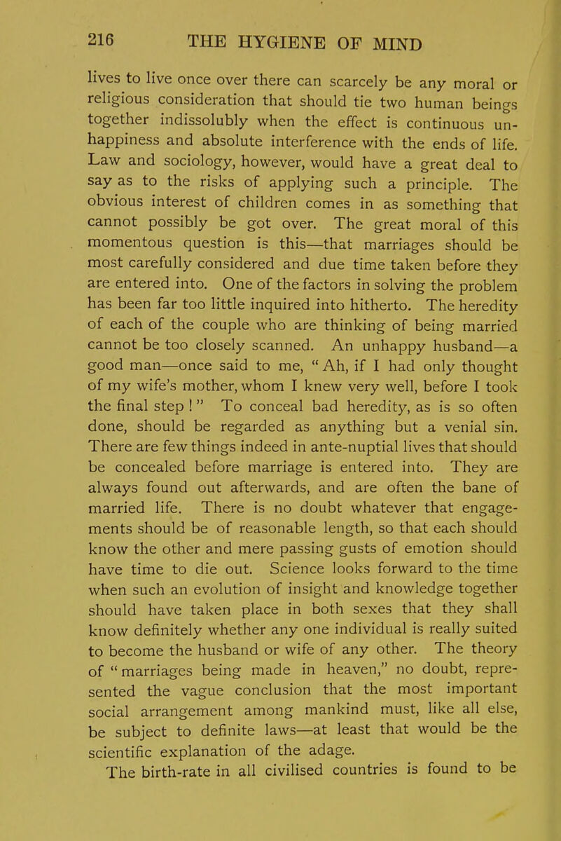 lives to live once over there can scarcely be any moral or religious consideration that should tie two human beings together indissolubly when the effect is continuous un- happiness and absolute interference with the ends of life. Law and sociology, however, would have a great deal to say as to the risks of applying such a principle. The obvious interest of children comes in as something that cannot possibly be got over. The great moral of this momentous question is this—that marriages should be most carefully considered and due time taken before they are entered into. One of the factors in solving the problem has been far too little inquired into hitherto. The heredity of each of the couple who are thinking of being married cannot be too closely scanned. An unhappy husband—a good man—once said to me,  Ah, if I had only thought of my wife's mother, whom I knew very well, before I took the final step ! To conceal bad heredity, as is so often done, should be regarded as anything but a venial sin. There are few things indeed in ante-nuptial lives that should be concealed before marriage is entered into. They are always found out afterwards, and are often the bane of married life. There is no doubt whatever that engage- ments should be of reasonable length, so that each should know the other and mere passing gusts of emotion should have time to die out. Science looks forward to the time when such an evolution of insight and knowledge together should have taken place in both sexes that they shall know definitely whether any one individual is really suited to become the husband or wife of any other. The theory of  marriages being made in heaven, no doubt, repre- sented the vague conclusion that the most important social arrangement among mankind must, like all else, be subject to definite laws—at least that would be the scientific explanation of the adage. The birth-rate in all civilised countries is found to be