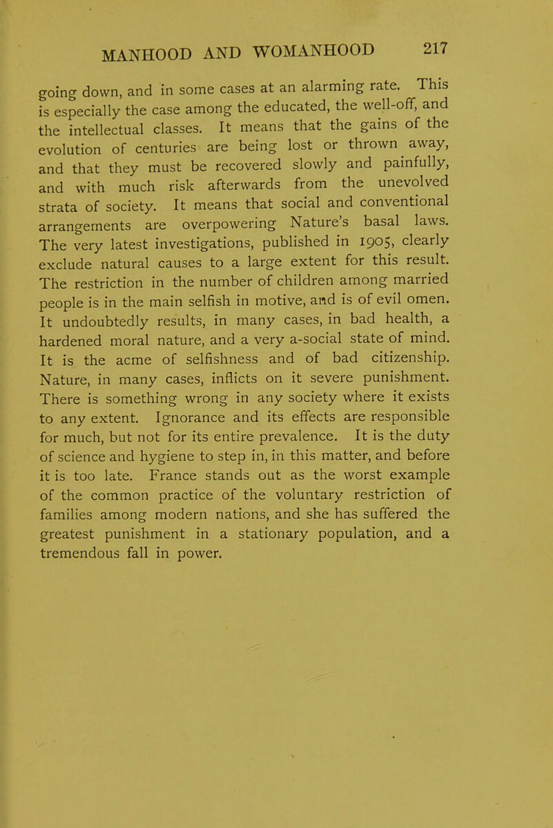 going down, and in some cases at an alarming rate. This is especially the case among the educated, the well-off, and the intellectual classes. It means that the gains of the evolution of centuries are being lost or thrown away, and that they must be recovered slowly and painfully, and with much risk afterwards from the unevolved strata of society. It means that social and conventional arrangements are overpowering Nature's basal laws. The very latest investigations, published in 1905, clearly exclude natural causes to a large extent for this result. The restriction in the number of children among married people is in the main selfish in motive, and is of evil omen. It undoubtedly results, in many cases, in bad health, a hardened moral nature, and a very a-social state of mind. It is the acme of selfishness and of bad citizenship. Nature, in many cases, inflicts on it severe punishment. There is something wrong in any society where it exists to any extent. Ignorance and its effects are responsible for much, but not for its entire prevalence. It is the duty of science and hygiene to step in, in this matter, and before it is too late. France stands out as the worst example of the common practice of the voluntary restriction of families among modern nations, and she has suffered the greatest punishment in a stationary population, and a tremendous fall in power.