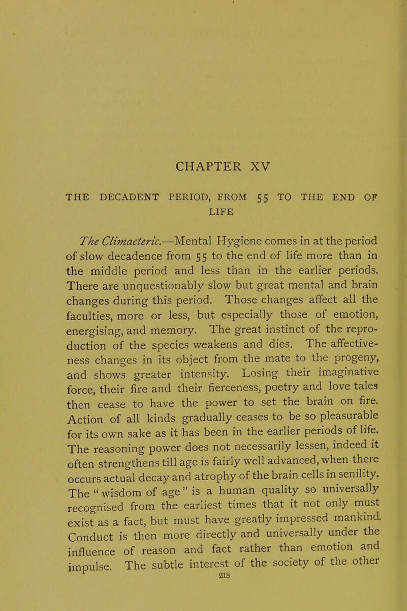 CHAPTER XV THE DECADENT PERIOD, FROM $5 TO THE END OF LIFE The Climacteric.—Mental Hygiene comes in at the period of slow decadence from 55 to the end of life more than in the middle period and less than in the earlier periods. There are unquestionably slow but great mental and brain changes during this period. Those changes affect all the faculties, more or less, but especially those of emotion, energising, and memory. The great instinct of the repro- duction of the species weakens and dies. The affective- ness changes in its object from the mate to the progeny, and shows greater intensity. Losing their imaginative force, their fire and their fierceness, poetry and love tales then cease to have the power to set the brain on fire. Action of all kinds gradually ceases to be so pleasurable for its own sake as it has been in the earlier periods of life. The reasoning power does not necessarily lessen, indeed it often strengthens till age is fairly well advanced, when there occurs actual decay and atrophy of the brain cells in senility. The  wisdom of age is a human quality so universally recognised from the earliest times that it not only must exist as a fact, but must have greatly impressed mankind. Conduct is then more directly and universally under the influence of reason and fact rather than emotion and impulse. The subtle interest of the society of the other
