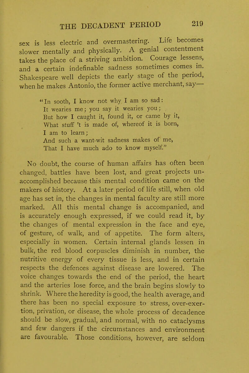 sex is less electric and overmastering. Life becomes slower mentally and physically. A genial contentment takes the place of a striving ambition. Courage lessens, and a certain indefinable sadness sometimes comes in. Shakespeare well depicts the early stage of the period, when he makes Antonio, the former active merchant, say—  In sooth, I know not why I am so sad: It wearies me; you say it wearies you; But how I caught it, found it, or came by it, What stuff't is made of, whereof it is born, I am to learn; And such a want-wit sadness makes of me, That I have much ado to know myself. No doubt, the course of human affairs has often been changed, battles have been lost, and great projects un- accomplished because this mental condition came on the makers of history. At a later period of life still, when old age has set in, the changes in mental faculty are still more marked. All this mental change is accompanied, and is accurately enough expressed, if we could read it, by the changes of mental expression in the face and eye, of gesture, of walk, and of appetite. The form alters, especially in women. Certain internal glands lessen in bulk, the red blood corpuscles diminish in number, the nutritive energy of every tissue is less, and in certain respects the defences against disease are lowered. The voice changes towards the end of the period, the heart and the arteries lose force, and the brain begins slowly to shrink. Where the heredity is good, the health average, and there has been no special exposure to stress, over-exer- tion, privation, or disease, the whole process of decadence should be slow, gradual, and normal, with no cataclysms and few dangers if the circumstances and environment are favourable. Those conditions, however, are seldom