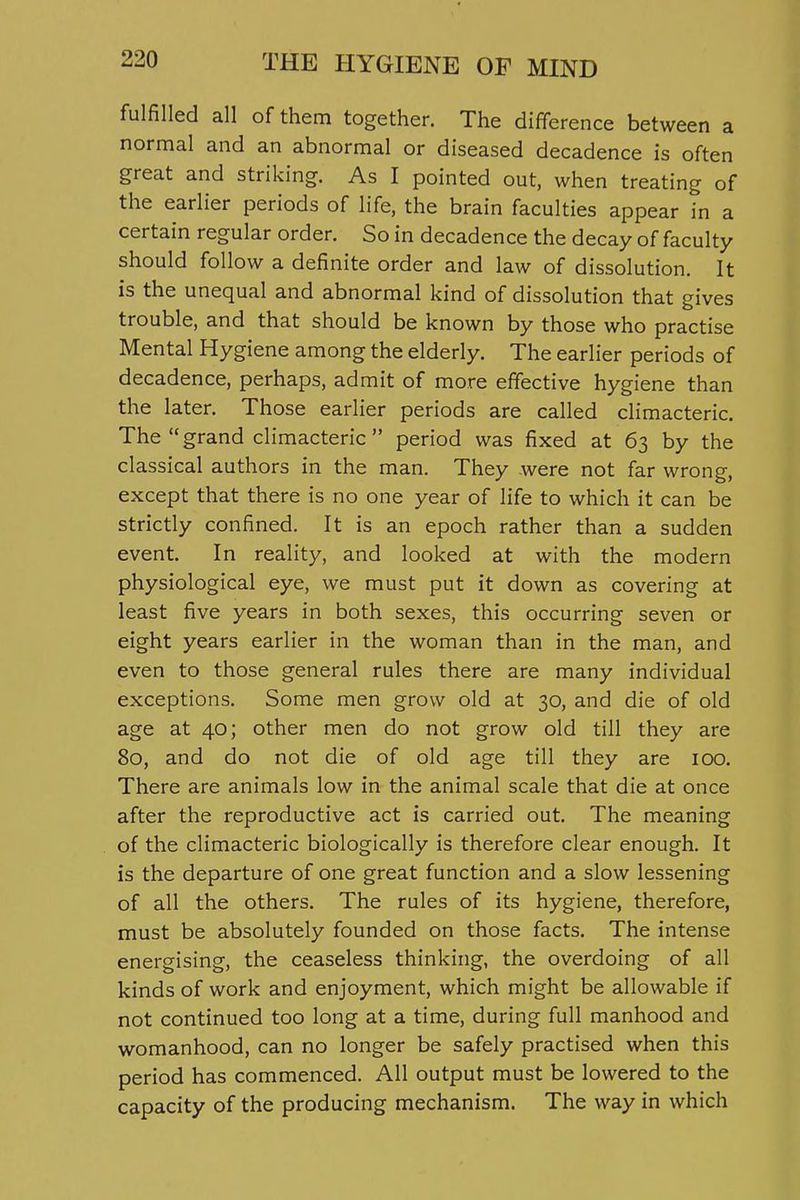 fulfilled all of them together. The difference between a normal and an abnormal or diseased decadence is often great and striking. As I pointed out, when treating of the earlier periods of life, the brain faculties appear in a certain regular order. So in decadence the decay of faculty should follow a definite order and law of dissolution. It is the unequal and abnormal kind of dissolution that gives trouble, and that should be known by those who practise Mental Hygiene among the elderly. The earlier periods of decadence, perhaps, admit of more effective hygiene than the later. Those earlier periods are called climacteric. The grand climacteric period was fixed at 63 by the classical authors in the man. They were not far wrong, except that there is no one year of life to which it can be strictly confined. It is an epoch rather than a sudden event. In reality, and looked at with the modern physiological eye, we must put it down as covering at least five years in both sexes, this occurring seven or eight years earlier in the woman than in the man, and even to those general rules there are many individual exceptions. Some men grow old at 30, and die of old age at 40; other men do not grow old till they are 80, and do not die of old age till they are 100. There are animals low in the animal scale that die at once after the reproductive act is carried out. The meaning of the climacteric biologically is therefore clear enough. It is the departure of one great function and a slow lessening of all the others. The rules of its hygiene, therefore, must be absolutely founded on those facts. The intense energising, the ceaseless thinking, the overdoing of all kinds of work and enjoyment, which might be allowable if not continued too long at a time, during full manhood and womanhood, can no longer be safely practised when this period has commenced. AH output must be lowered to the capacity of the producing mechanism. The way in which