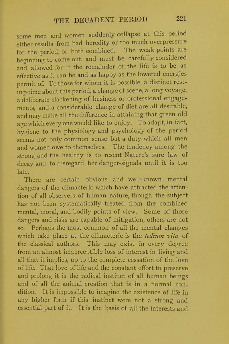 some men and women suddenly collapse at this period either results from bad heredity or too much overpressure for the period, or both combined. The weak points are beginning to come out, and must be carefully considered and allowed for if the remainder of the life is to be as effective as it can be and as happy as the lowered energies permit of To those for whom it is possible, a distinct rest- ing-time about this period, a change of scene, a long voyage, a deliberate slackening of business or professional engage- ments, and a considerable change of diet are all desirable, and may make all the difference in attaining that green old age which every one would like to enjoy. To adapt, in fact, hygiene to the physiology and psychology of the period seems not only common sense but a duty which all men and women owe to themselves. The tendency among the strong and the healthy is to resent Nature's sure law of decay and to disregard her danger-signals until it is too late. There are certain obvious and welP-known mental dangers of the climacteric which have attracted the atten- tion of all observers of human nature, though the subject has not been systematically treated from the combined mental, moral, and bodily points of view. Some of those dangers and risks are capable of mitigation, others are not so. Perhaps the most common of all the mental changes which take place at the climacteric is the tedium vitce of the classical authors. This may exist in every degree from an almost imperceptible loss of interest in living and all that it implies, up to the complete cessation of the love of life. That love of life and the constant effort to preserve and prolong it is the radical instinct of all human beings and of all the animal creation that is in a normal con- dition. It is impossible to imagine the existence of life in any higher form if this instinct were not a strong and essential part of it. It is the basis of all the interests and