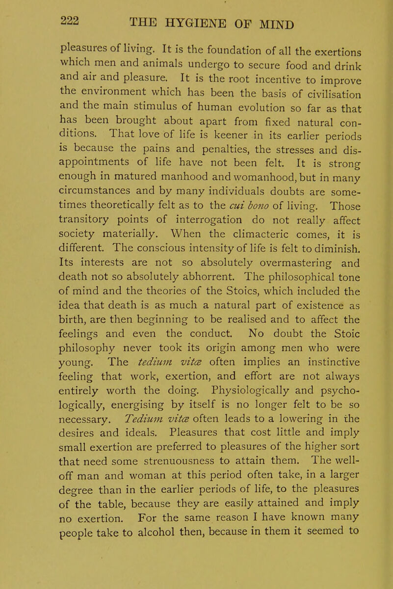 pleasures of living. It is the foundation of all the exertions which men and animals undergo to secure food and drink and air and pleasure. It is the root incentive to improve the environment which has been the basis of civilisation and the main stimulus of human evolution so far as that has been brought about apart from fixed natural con- ditions. That love of life is keener in its earlier periods is because the pains and penalties, the stresses and dis- appointments of life have not been felt. It is strong enough in matured manhood and womanhood, but in many circumstances and by many individuals doubts are some- times theoretically felt as to the cui bono of living. Those transitory points of interrogation do not really affect society materially. When the climacteric comes, it is different. The conscious intensity of life is felt to diminish. Its interests are not so absolutely overmastering and death not so absolutely abhorrent. The philosophical tone of mind and the theories of the Stoics, which included the idea that death is as much a natural part of existence as birth, are then beginning to be realised and to affect the feelings and even the conduct. No doubt the Stoic philosophy never took its origin among men who were young. The tedium vit(2 often implies an instinctive feeling that work, exertion, and effort are not always entirely worth the doing. Physiologically and psycho- logically, energising by itself is no longer felt to be so necessary. Tedium vitcs often leads to a lowering in the desires and ideals. Pleasures that cost little and imply small exertion are preferred to pleasures of the higher sort that need some strenuousness to attain them. The well- off man and woman at this period often take, in a larger degree than in the earlier periods of life, to the pleasures of the table, because they are easily attained and imply no exertion. For the same reason I have known many people take to alcohol then, because in them it seemed to