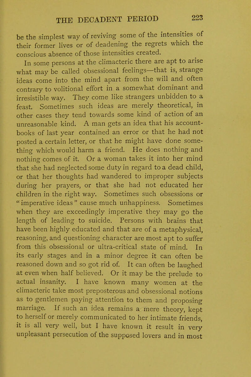 be the simplest way of reviving some of the intensities of their former lives or of deadening the regrets which the conscious absence of those intensities created. In some persons at the climacteric there are apt to arise what may be called obsessional feelings—that is, strange ideas come into the mind apart from the will and often contrary to volitional effort in a somewhat dominant and irresistible way. They come like strangers unbidden to a feast. Sometimes such ideas are merely theoretical, in other cases they tend towards some kind of action of an unreasonable kind. A man gets an idea that his account- books of last year contained an error or that he had not posted a certain letter, or that he might have done some- thing which would harm a friend. He does nothing and nothing comes of it. Or a woman takes it into her mind that she had neglected some duty in regard to a dead child, or that her thoughts had wandered to improper subjects during her prayers, or that she had not educated her children in the right way. Sometimes such obsessions or  imperative ideas  cause much unhappiness. Sometimes when they are exceedingly imperative they may go the length of leading to suicide. Persons with brains that have been highly educated and that are of a metaphysical, reasoning, and questioning character are most apt to suffer from this obsessional or ultra-critical state of mind. In its early stages and in a minor degree it can often be reasoned down and so got rid of It can often be laughed at even when half believed. Or it may be the prelude to actual insanity. I have known many women at the climacteric take most preposterous and obsessional notions as to gentlemen paying attention to them and proposing marriage. If such an idea remains a mere theory, kept to herself or merely communicated to her intimate friends, it is all very well, but I have known it result in very unpleasant persecution of the supposed lovers and in most