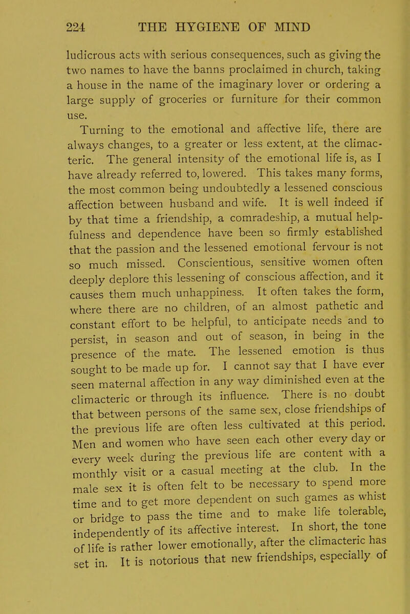 ludicrous acts with serious consequences, such as giving the two names to have the banns proclaimed in church, taking a house in the name of the imaginary lover or ordering a large supply of groceries or furniture for their common use. Turning to the emotional and affective life, there are always changes, to a greater or less extent, at the climac- teric. The general intensity of the emotional life is, as I have already referred to, lowered. This takes many forms, the most common being undoubtedly a lessened conscious affection between husband and wife. It is well indeed if by that time a friendship, a comradeship, a mutual help- fulness and dependence have been so firmly established that the passion and the lessened emotional fervour is not so much missed. Conscientious, sensitive women often deeply deplore this lessening of conscious affection, and it causes them much unhappiness. It often takes the form, where there are no children, of an almost pathetic and constant effort to be helpful, to anticipate needs and to persist, in season and out of season, in being in the presence of the mate. The lessened emotion is thus sought to be made up for. I cannot say that I have ever seen maternal affection in any way diminished even at the climacteric or through its influence. There is no doubt that between persons of the same sex, close friendships of the previous life are often less cultivated at this period. Men and women who have seen each other every day or every week during the previous life are content with a monthly visit or a casual meeting at the club. In the male sex it is often felt to be necessary to spend more time and to get more dependent on such games as whist or bridge to pass the time and to make life tolerable, independently of its aff^ective interest. In short, the tone of life is rather lower emotionally, after the climacteric has set in It is notorious that new friendships, especially of