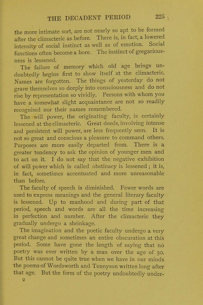 the more intimate sort, are not nearly so apt to be formed after the cHmacteric as before. There is, in fact, a lowered intensity of social instinct as well as of emotion. Social functions often become a bore. The instinct of gregarious- ness is lessened. The failure of memory which old age brings un- doubtedly begins first to show itself at the climacteric. Names are forgotten. The things of yesterday do not grave themselves so deeply into consciousness and do not rise by representation so vividly. Persons with whom you have a somewhat slight acquaintance are not so readily recognised nor their names remembered. The will power, the originating faculty, is certainly lessened at the climacteric. Great deeds, involving intense and persistent will power, are less frequently seen. It is not so great and conscious a pleasure to command others. Purposes are more easily departed from. There is a greater tendency to ask the opinion of younger men and to act on it. I do not say that the negative exhibition of will power which is called obstinacy is lessened ; it is, in fact, sometimes accentuated and more unreasonable than before. The faculty of speech is diminished. Fewer words are used to express meanings and the general literary faculty is lessened. Up to manhood and during part of that period, speech and words are all the time increasing in perfection and number. After the climacteric they gradually undergo a shrinkage. The imagination and the poetic faculty undergo a very great change and sometimes an entire obscuration at this period. Some have gone the length of saying that no poetry was ever written by a man over the age of 50. But this cannot be quite true when we have in our minds the poems of Wordsworth and Tennyson written long after that age. But the form of the poetry undoubtedly under-