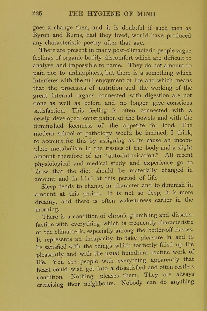 goes a change then, and it is doubtful if such men as Byron and Burns, had they Hved, would have produced any characteristic poetry after that age. There are present in many post-climacteric people vague feelings of organic bodily discomfort vi^hich are difficult to analyse and impossible to name. They do not amount to pain nor to unhappiness, but there is a something which interferes with the full enjoyment of life and which means that the processes of nutrition and the working of the great internal organs connected with digestion are not done as well as before and no longer give conscious satisfaction. This feeling is often connected with a newly developed constipation of the bowels and with the diminished keenness of the appetite for food. The modern school of pathology would be inclined, I think, to account for this by assigning as its cause an incom- plete metabolism in the tissues of the body and a slight amount therefore of an auto-intoxication. All recent physiological and medical study and experience go to show that the diet should be materially changed in amount and in kind at this period of Hfe. Sleep tends to change in character and to diminish in amount at this period. It is not so deep, it is more dreamy, and there is often wakefulness earlier in the morning. There is a condition of chronic grumbling and dissatis- faction with everything which is frequently characteristic of the climacteric, especially among the better-off classes. It represents an incapacity to take pleasure in and to be satisfied with the things which formerly filled up life pleasantly and with the usual humdrum routine work of life. You see people with everything apparently that heart could wish get into a dissatisfied and often restless condition. Nothing pleases them. They are always criticising their neighbours. Nobody can do anythmg
