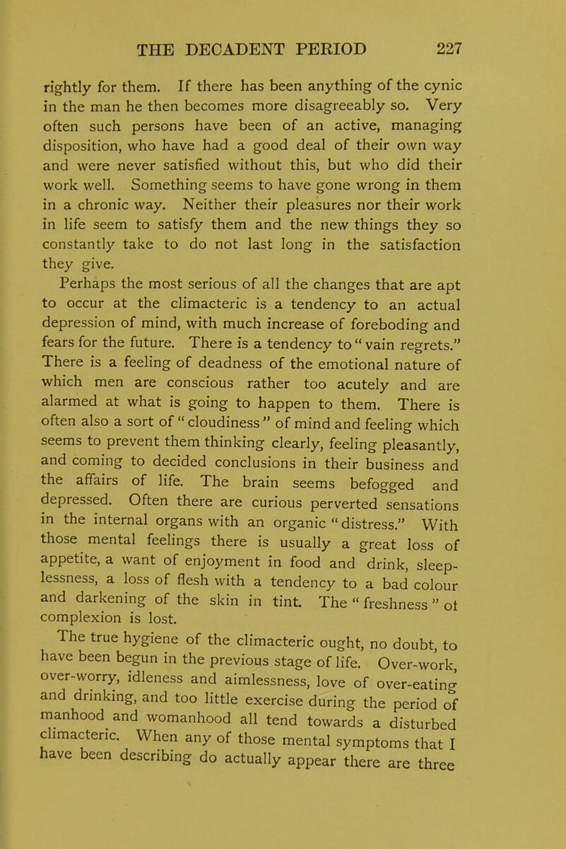 rightly for them. If there has been anything of the cynic in the man he then becomes more disagreeably so. Very often such persons have been of an active, managing disposition, who have had a good deal of their own way and were never satisfied without this, but who did their work well. Something seems to have gone wrong in them in a chronic way. Neither their pleasures nor their work in life seem to satisfy them and the new things they so constantly take to do not last long in the satisfaction they give. Perhaps the most serious of all the changes that are apt to occur at the climacteric is a tendency to an actual depression of mind, with much increase of foreboding and fears for the future. There is a tendency to  vain regrets. There is a feeling of deadness of the emotional nature of which men are conscious rather too acutely and are alarmed at what is going to happen to them. There is often also a sort of  cloudiness  of mind and feeling which seems to prevent them thinking clearly, feeling pleasantly, and coming to decided conclusions in their business and the affairs of life. The brain seems befogged and depressed. Often there are curious perverted sensations in the internal organs with an organic  distress. With those mental feelings there is usually a great loss of appetite, a want of enjoyment in food and drink, sleep- lessness, a loss of flesh with a tendency to a bad colour and darkening of the skin in tint. The  freshness  ol complexion is lost. The true hygiene of the climacteric ought, no doubt, to have been begun in the previous stage of life. Over-work over-worry, idleness and aimlessness, love of over-eating and drmking, and too little exercise during the period of manhood and womanhood all tend towards a disturbed chmacteric. When any of those mental symptoms that I have been describing do actually appear there are three