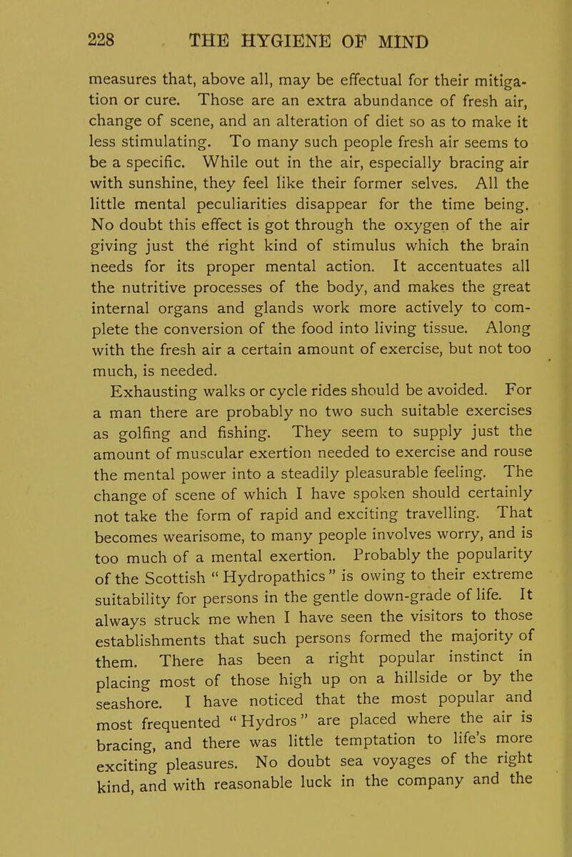 measures that, above all, may be effectual for their mitiga- tion or cure. Those are an extra abundance of fresh air, change of scene, and an alteration of diet so as to make it less stimulating. To many such people fresh air seems to be a specific. While out in the air, especially bracing air with sunshine, they feel like their former selves. All the little mental peculiarities disappear for the time being. No doubt this effect is got through the oxygen of the air giving just the right kind of stimulus which the brain needs for its proper mental action. It accentuates all the nutritive processes of the body, and makes the great internal organs and glands work more actively to com- plete the conversion of the food into living tissue. Along with the fresh air a certain amount of exercise, but not too much, is needed. Exhausting walks or cycle rides should be avoided. For a man there are probably no two such suitable exercises as golfing and fishing. They seem to supply just the amount of muscular exertion needed to exercise and rouse the mental power into a steadily pleasurable feeling. The change of scene of which I have spoken should certainly not take the form of rapid and exciting travelling. That becomes wearisome, to many people involves worry, and is too much of a mental exertion. Probably the popularity of the Scottish  Hydropathics  is owing to their extreme suitability for persons in the gentle down-grade of life. It always struck me when I have seen the visitors to those establishments that such persons formed the majority of them. There has been a right popular instinct in placing most of those high up on a hillside or by the seashore. I have noticed that the most popular and most frequented Hydros are placed where the air is bracing, and there was little temptation to life's more exciting pleasures. No doubt sea voyages of the right kind, and with reasonable luck in the company and the