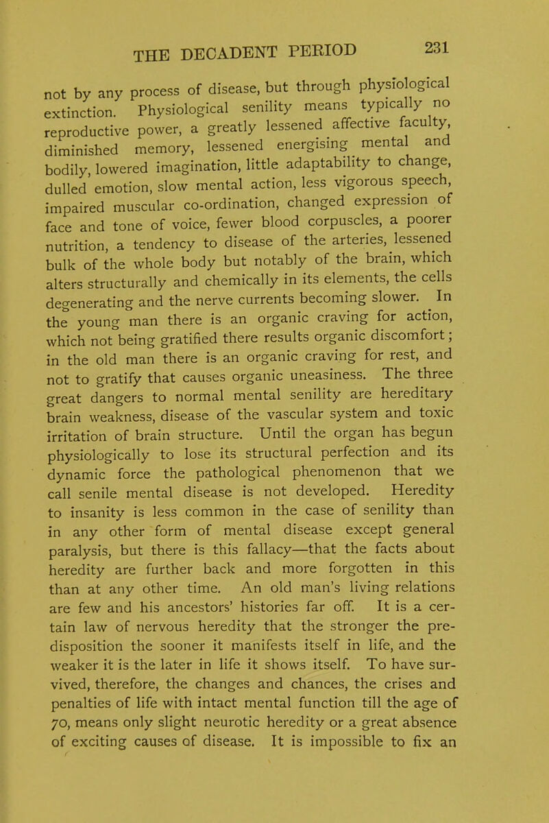 not by any process of disease, but through physiological extinction. Physiological senility means typically no reproductive power, a greatly lessened affective faculty diminished memory, lessened energising mental and bodily lowered imagination, little adaptability to change, dulled emotion, slow mental action, less vigorous speech, impaired muscular co-ordination, changed expression of face and tone of voice, fewer blood corpuscles, a poorer nutrition, a tendency to disease of the arteries, lessened bulk of the whole body but notably of the brain, which alters structurally and chemically in its elements, the cells degenerating and the nerve currents becoming slower. ^ In the young man there is an organic craving for action, which not being gratified there results organic discomfort; in the old man there is an organic craving for rest, and not to gratify that causes organic uneasiness. The three great dangers to normal mental senility are hereditary brain weakness, disease of the vascular system and toxic irritation of brain structure. Until the organ has begun physiologically to lose its structural perfection and its dynamic force the pathological phenomenon that we call senile mental disease is not developed. Heredity to insanity is less common in the case of senility than in any other form of mental disease except general paralysis, but there is this fallacy—that the facts about heredity are further back and more forgotten in this than at any other time. An old man's living relations are few and his ancestors' histories far off. It is a cer- tain law of nervous heredity that the stronger the pre- disposition the sooner it manifests itself in life, and the weaker it is the later in life it shows itself. To have sur- vived, therefore, the changes and chances, the crises and penalties of life with intact mental function till the age of 70, means only slight neurotic heredity or a great absence of exciting causes of disease. It is impossible to fix an