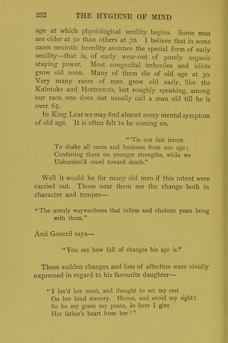 age at which physiological senility begins. Some men are older at 50 than others at 70. I believe that in some cases neurotic heredity assumes the special form of early senility—that is, of early wear-out of purely organic staying power. Most congenital imbeciles and idiots grow old soon. Many of them die of old age at 30. Very many races of men grow old early, like the Kal muks and Hottentots, but roughly speaking, among our race, one does not usually call a man old till he is over 65. In King Lear we may find almost every mental symptom of old age. It is often felt to be coming on.  'Tis our fast intent To shake all cares and business from our age; Conferring them on younger strengths, while we Unburden'd crawl toward death. Well it would be for many old men if this intent were carried out. Those near them see the change both in character and temper— The unruly waywardness that infirm and choleric years bring with them.'' And Goneril says—  You see how full of changes his age is. Those sudden changes and loss of affection were vividly expressed in regard to his favourite daughter—  I lov'd her most, and thought to set my rest On her kind nursery. Hence, and avoid my sight! So be my grave my peace, as here I give Her father's heart from her ! 