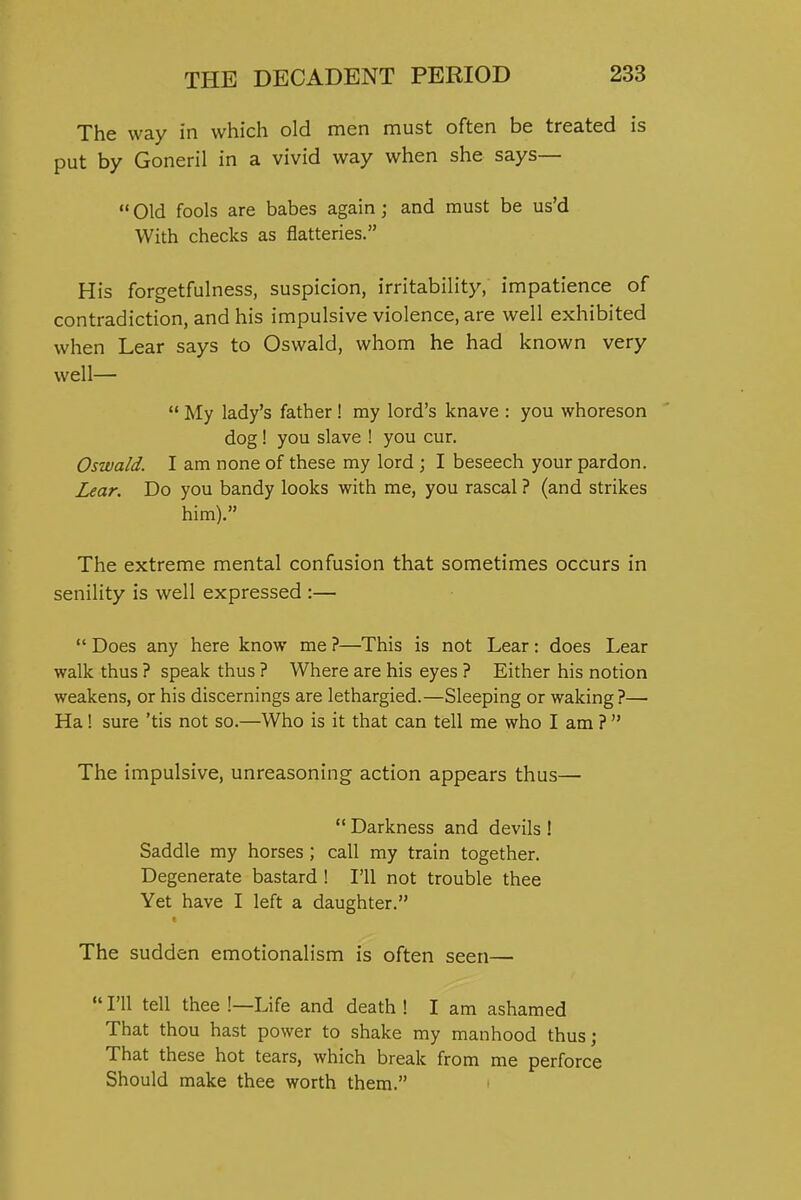 The way in which old men must often be treated is put by Goneril in a vivid way when she says— Old fools are babes again; and must be us'd With checks as flatteries. His forgetfulness, suspicion, irritability, impatience of contradiction, and his impulsive violence, are well exhibited when Lear says to Oswald, whom he had known very well—  My lady's father ! my lord's knave : you whoreson dog! you slave ! you cur. Oswald. I am none of these my lord ; I beseech your pardon. Lear. Do you bandy looks with me, you rascal ? (and strikes him). The extreme mental confusion that sometimes occurs in senility is well expressed :—  Does any here know me ?—This is not Lear: does Lear walk thus ? speak thus ? Where are his eyes ? Either his notion weakens, or his discernings are lethargied.—Sleeping or waking?— Ha! sure 'tis not so.—Who is it that can tell me who I am ?  The impulsive, unreasoning action appears thus—  Darkness and devils ! Saddle my horses ; call my train together. Degenerate bastard ! I'll not trouble thee Yet have I left a daughter. The sudden emotionalism is often seen—  I'll tell thee !—Life and death ! I am ashamed That thou hast power to shake my manhood thus; That these hot tears, which break from me perforce Should make thee worth them. •