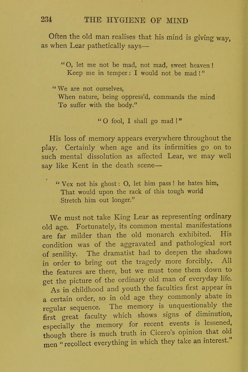 Often the old man realises that his mind is giving way, as when Lear pathetically says—  O, let me not be mad, not mad, sweet heaven! Keep me in temper: I would not be mad! We are not ourselves, When nature, being oppress'd, commands the mind To suffer with the body.  O fool, I shall go mad 1 His loss of memory appears everywhere throughout the play. Certainly when age and its infirmities go on to such mental dissolution as afifected Lear, we may well say like Kent in the death scene—  Vex not his ghost: O, let him pass ! he hates him. That would upon the rack of this tough world Stretch him out longer. We must not take King Lear as representing ordinary old age. Fortunately, its common mental manifestations are far milder than the old monarch exhibited. His condition was of the aggravated and pathological sort of senility. The dramatist had to deepen the shadows in order to bring out the tragedy more forcibly. All the features are there, but we must tone them down to get the picture of the ordinary old man of everyday life. As in childhood and youth the faculties first appear in a certain order, so in old age they commonly abate in regular sequence. The memory is unquestionably the first great faculty which shows signs of diminution, especially the memory for recent events is lessened, though there is much truth in Cicero's opinion that old men  recollect everything in which they take an interest.