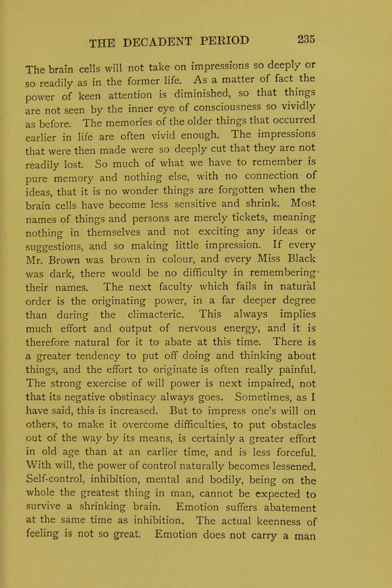 The brain cells will not take on impressions so deeply or so readily as in the former life. As a matter of fact the power of keen attention is diminished, so that things are not seen by the inner eye of consciousness so vividly as before. The memories of the older things that occurred earlier in life are often vivid enough. The impressions that were then made were so deeply cut that they are not readily lost. So much of what we have to remember is pure memory and nothing else, with no connection of ideas, that it is no wonder things are forgotten when the brain cells have become less sensitive and shrink. Most names of things and persons are merely tickets, meaning nothing in themselves and not exciting any ideas or suggestions, and so making little impression. If every Mr. Brown was brown in colour, and every Miss Black was dark, there would be no difficulty in remembering- their names. The next faculty which fails in natural order is the originating power, in a far deeper degree than during the climacteric. This always implies much effort and output of nervous energy, and it is therefore natural for it to abate at this time. There is a greater tendency to put off doing and thinking about things, and the effort to originate is often really painful. The strong exercise of will power is next impaired, not that its negative obstinacy always goes. Sometimes, as I have said, this is increased. But to impress one's will on others, to make it overcome difficulties, to put obstacles out of the way by its means, is certainly a greater effort in old age than at an earlier time, and is less forceful. With will, the power of control naturally becomes lessened. Self-control, inhibition, mental and bodily, being on the whole the greatest thing in man, cannot be expected to survive a shrinking brain. Emotion suffers abatement at the same time as inhibition. The actual keenness of feeling is not so great. Emotion does not carry a man