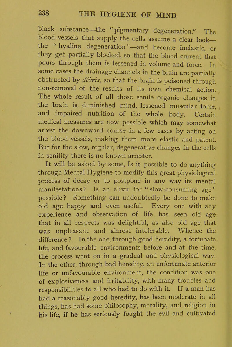 black substance—the pigmentary degeneration. The blood-vessels that supply the cells assume a clear look— the  hyaline degeneration —and become inelastic, or they get partially blocked, so that the blood current that pours through them is lessened in volume and force. In some cases the drainage channels in the brain are partially obstructed by debris, so that the brain is poisoned through non-removal of the results of its own chemical action. The whole result of all those senile organic changes in the brain is diminished mind, lessened muscular force, and impaired nutrition of the whole body. Certain medical measures are now possible which may somewhat arrest the downward course in a few cases by acting on the blood-vessels, making them more elastic and patent. But for the slow, regular, degenerative changes in the cells in senility there is no known arrester. It will be asked by some. Is it possible to do anything through Mental Hygiene to modify this great physiological process of decay or to postpone in any way its mental manifestations? Is an elixir for slow-consuming age possible? Something can undoubtedly be done to make old age happy and even useful. Every one with any experience and observation of life has seen old age that in all respects was delightful, as also old age that was unpleasant and almost intolerable. Whence the difference ? In the one, through good heredity, a fortunate life, and favourable environments before and at the time, the process went on in a gradual and physiological way. In the other, through bad heredity, an unfortunate anterior life or unfavourable environment, the condition was one of explosiveness and irritability, with many troubles and responsibilities to all who had to do with it. If a man has had a reasonably good heredity, has been moderate in all things, has had some philosophy, morality, and religion in his life, if he has seriously fought the evil and cultivated