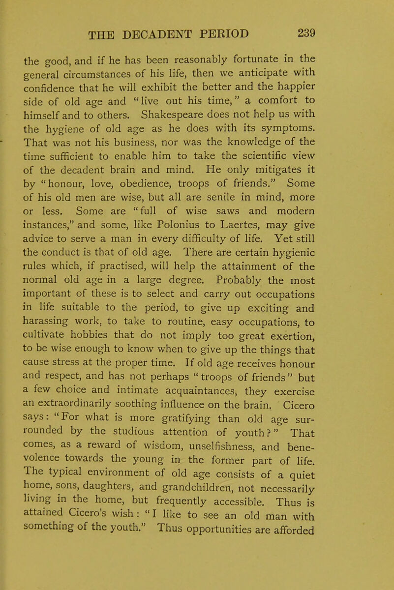 the good, and if he has been reasonably fortunate in the general circumstances of his life, then we anticipate with confidence that he will exhibit the better and the happier side of old age and live out his time, a comfort to himself and to others. Shakespeare does not help us with the hygiene of old age as he does with its symptoms. That was not his business, nor was the knowledge of the time sufficient to enable him to take the scientific view of the decadent brain and mind. He only mitigates it by honour, love, obedience, troops of friends. Some of his old men are wise, but all are senile in mind, more or less. Some are full of wise saws and modern instances, and some, like Polonius to Laertes, may give advice to serve a man in every difficulty of life. Yet still the conduct is that of old age. There are certain hygienic rules which, if practised, will help the attainment of the normal old age in a large degree. Probably the most important of these is to select and carry out occupations in life suitable to the period, to give up exciting and harassing work, to take to routine, easy occupations, to cultivate hobbies that do not imply too great exertion, to be wise enough to know when to give up the things that cause stress at the proper time. If old age receives honour and respect, and has not perhaps  troops of friends but a few choice and intimate acquaintances, they exercise an extraordinarily soothing influence on the brain. Cicero says: For what is more gratifying than old age sur- rounded by the studious attention of youth? That comes, as a reward of wisdom, unselfishness, and bene- volence towards the young in the former part of life. The typical environment of old age consists of a quiet home, sons, daughters, and grandchildren, not necessarily living in the home, but frequently accessible. Thus is attained Cicero's wish :  I like to see an old man with something of the youth. Thus opportunities are afforded