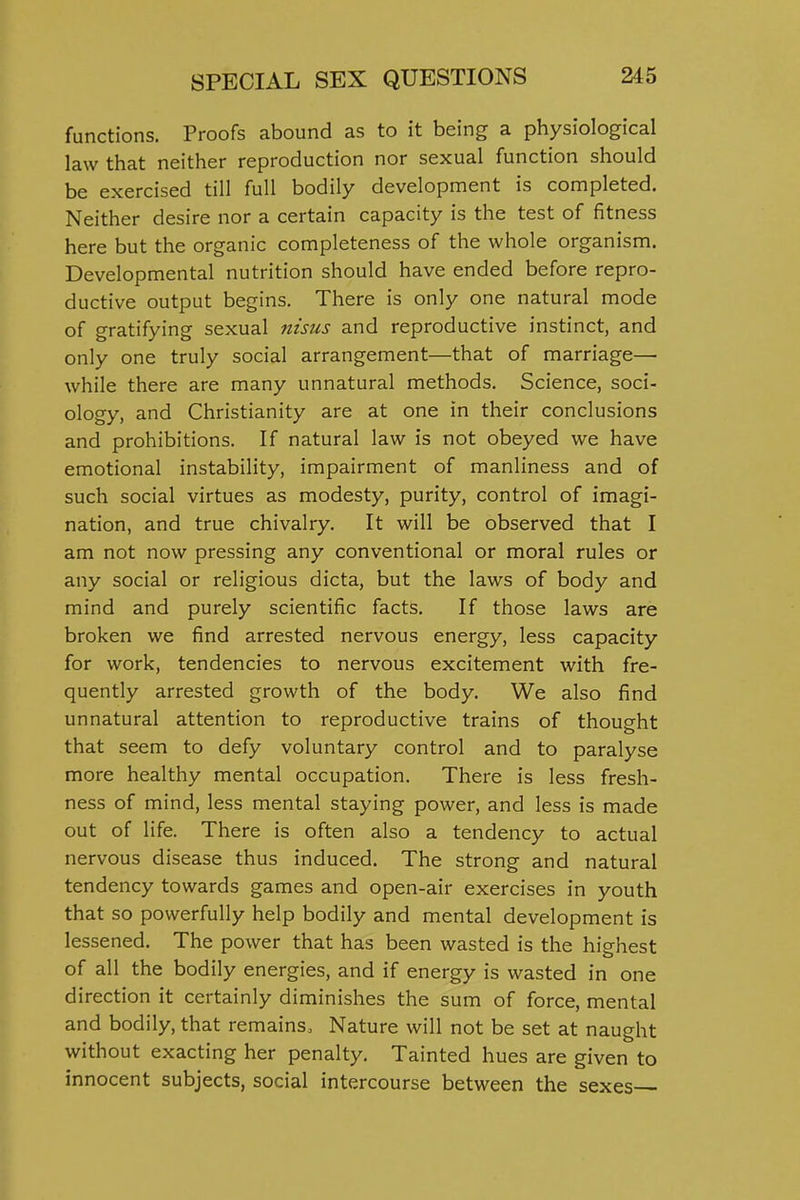 functions. Proofs abound as to it being a physiological law that neither reproduction nor sexual function should be exercised till full bodily development is completed. Neither desire nor a certain capacity is the test of fitness here but the organic completeness of the whole organism. Developmental nutrition should have ended before repro- ductive output begins. There is only one natural mode of gratifying sexual nisus and reproductive instinct, and only one truly social arrangement—that of marriage— while there are many unnatural methods. Science, soci- ology, and Christianity are at one in their conclusions and prohibitions. If natural law is not obeyed we have emotional instability, impairment of manliness and of such social virtues as modesty, purity, control of imagi- nation, and true chivalry. It will be observed that I am not now pressing any conventional or moral rules or any social or religious dicta, but the laws of body and mind and purely scientific facts. If those laws are broken we find arrested nervous energy, less capacity for work, tendencies to nervous excitement with fre- quently arrested growth of the body. We also find unnatural attention to reproductive trains of thought that seem to defy voluntary control and to paralyse more healthy mental occupation. There is less fresh- ness of mind, less mental staying power, and less is made out of life. There is often also a tendency to actual nervous disease thus induced. The strong and natural tendency towards games and open-air exercises in youth that so powerfully help bodily and mental development is lessened. The power that has been wasted is the highest of all the bodily energies, and if energy is wasted in one direction it certainly diminishes the sum of force, mental and bodily, that remains. Nature will not be set at naught without exacting her penalty. Tainted hues are given to innocent subjects, social intercourse between the sexes