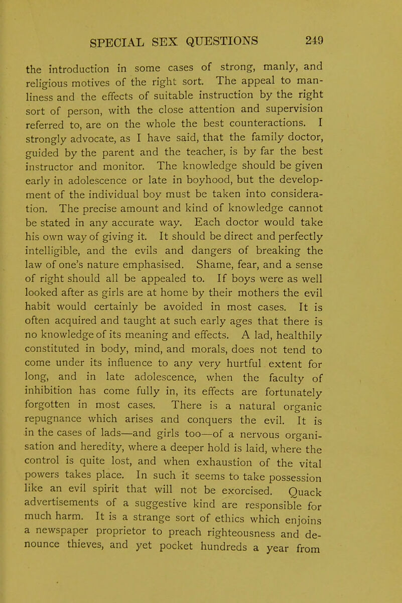 the introduction in some cases of strong, manly, and religious motives of the right sort. The appeal to man- liness and the effects of suitable instruction by the right sort of person, with the close attention and supervision referred to, are on the whole the best counteractions. I strongly advocate, as I have said, that the family doctor, guided by the parent and the teacher, is by far the best instructor and monitor. The knowledge should be given early in adolescence or late in boyhood, but the develop- ment of the individual boy must be taken into considera- tion. The precise amount and kind of knowledge cannot be stated in any accurate way. Each doctor would take his own way of giving it. It should be direct and perfectly intelligible, and the evils and dangers of breaking the law of one's nature emphasised. Shame, fear, and a sense of right should all be appealed to. If boys were as well looked after as girls are at home by their mothers the evil habit would certainly be avoided in most cases. It is often acquired and taught at such early ages that there is no knowledge of its meaning and effects. A lad, healthily constituted in body, mind, and morals, does not tend to come under its influence to any very hurtful extent for long, and in late adolescence, when the faculty of inhibition has come fully in, its effects are fortunately forgotten in most cases. There is a natural organic repugnance which arises and conquers the evil. It is in the cases of lads—and girls too—of a nervous organi- sation and heredity, where a deeper hold is laid, where the control is quite lost, and when exhaustion of the vital powers takes place. In such it seems to take possession like an evil spirit that will not be exorcised. Quack advertisements of a suggestive kind are responsible for much harm. It is a strange sort of ethics which enjoins a newspaper proprietor to preach righteousness and de- nounce thieves, and yet pocket hundreds a year from