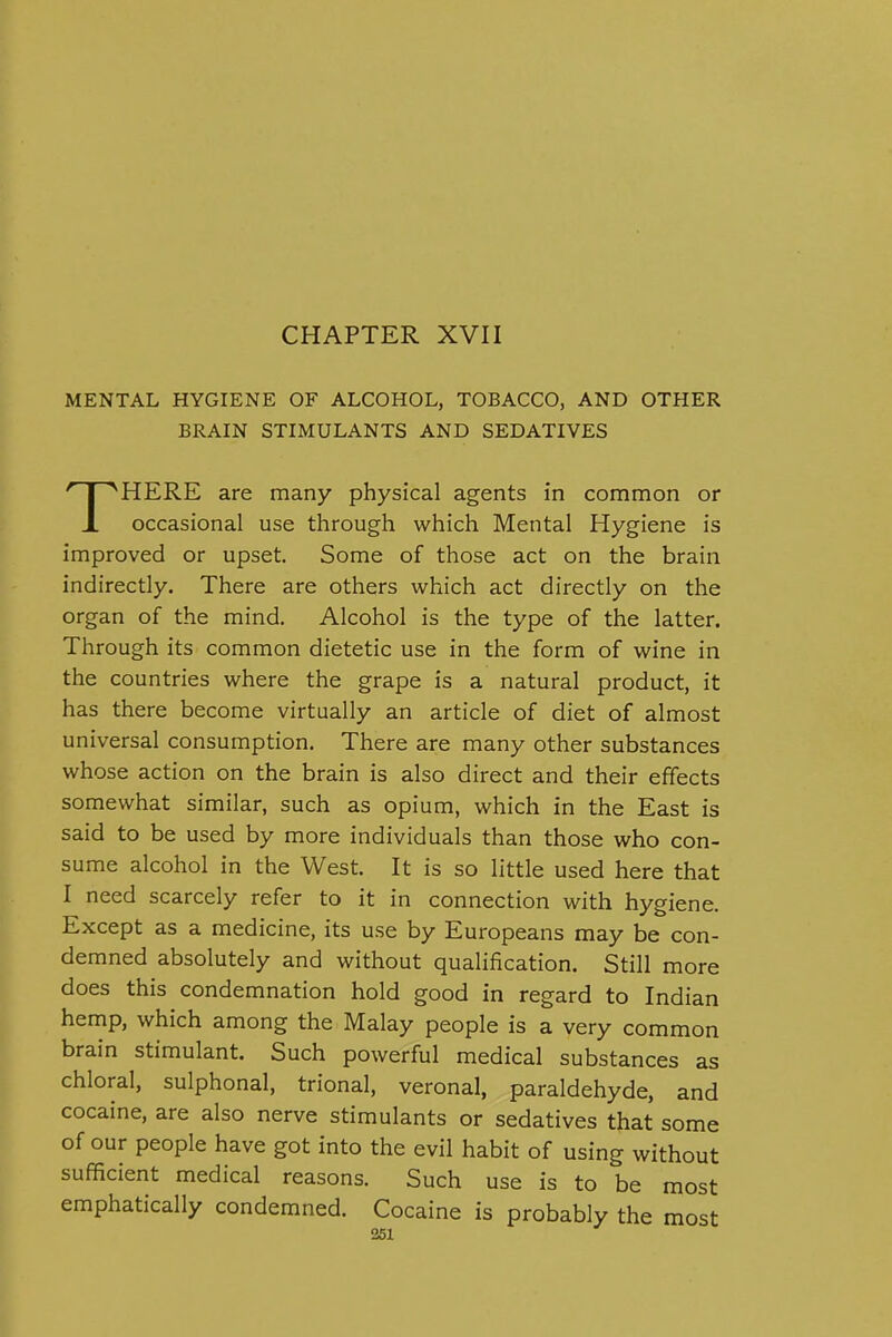 CHAPTER XVII MENTAL HYGIENE OF ALCOHOL, TOBACCO, AND OTHER BRAIN STIMULANTS AND SEDATIVES HERE are many physical agents in common or JL occasional use through which Mental Hygiene is improved or upset. Some of those act on the brain indirectly. There are others which act directly on the organ of the mind. Alcohol is the type of the latter. Through its common dietetic use in the form of wine in the countries where the grape is a natural product, it has there become virtually an article of diet of almost universal consumption. There are many other substances whose action on the brain is also direct and their effects somewhat similar, such as opium, which in the East is said to be used by more individuals than those who con- sume alcohol in the West. It is so little used here that I need scarcely refer to it in connection with hygiene. Except as a medicine, its use by Europeans may be con- demned absolutely and without qualification. Still more does this condemnation hold good in regard to Indian hemp, which among the Malay people is a very common brain stimulant. Such powerful medical substances as chloral, sulphonal, trional, veronal, paraldehyde, and cocaine, are also nerve stimulants or sedatives that some of our people have got into the evil habit of using without sufficient medical reasons. Such use is to be most emphatically condemned. Cocaine is probably the most