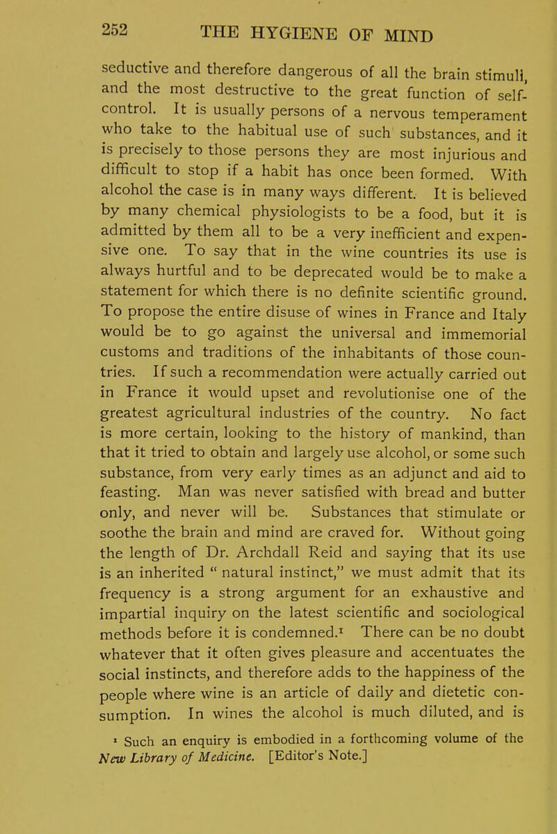 seductive and therefore dangerous of all the brain stimuli, and the most destructive to the great function of self- control. It is usually persons of a nervous temperament who take to the habitual use of such substances, and it is precisely to those persons they are most injurious and difficult to stop if a habit has once been formed. With alcohol the case is in many ways different. It is believed by many chemical physiologists to be a food, but it is admitted by them all to be a very inefficient and expen- sive one. To say that in the wine countries its use is always hurtful and to be deprecated would be to make a statement for which there is no definite scientific ground. To propose the entire disuse of wines in France and Italy would be to go against the universal and immemorial customs and traditions of the inhabitants of those coun- tries. If such a recommendation were actually carried out in France it would upset and revolutionise one of the greatest agricultural industries of the country. No fact is more certain, looking to the history of mankind, than that it tried to obtain and largely use alcohol, or some such substance, from very early times as an adjunct and aid to feasting. Man was never satisfied with bread and butter only, and never will be. Substances that stimulate or soothe the brain and mind are craved for. Without going the length of Dr. Archdall Reid and saying that its use is an inherited  natural instinct, we must admit that its frequency is a strong argument for an exhaustive and impartial inquiry on the latest scientific and sociological methods before it is condemned.^ There can be no doubt whatever that it often gives pleasure and accentuates the social instincts, and therefore adds to the happiness of the people where wine is an article of daily and dietetic con- sumption. In wines the alcohol is much diluted, and is » Such an enquiry is embodied in a forthcoming volume of the hlew Library of Medicine. [Editor's Note.]