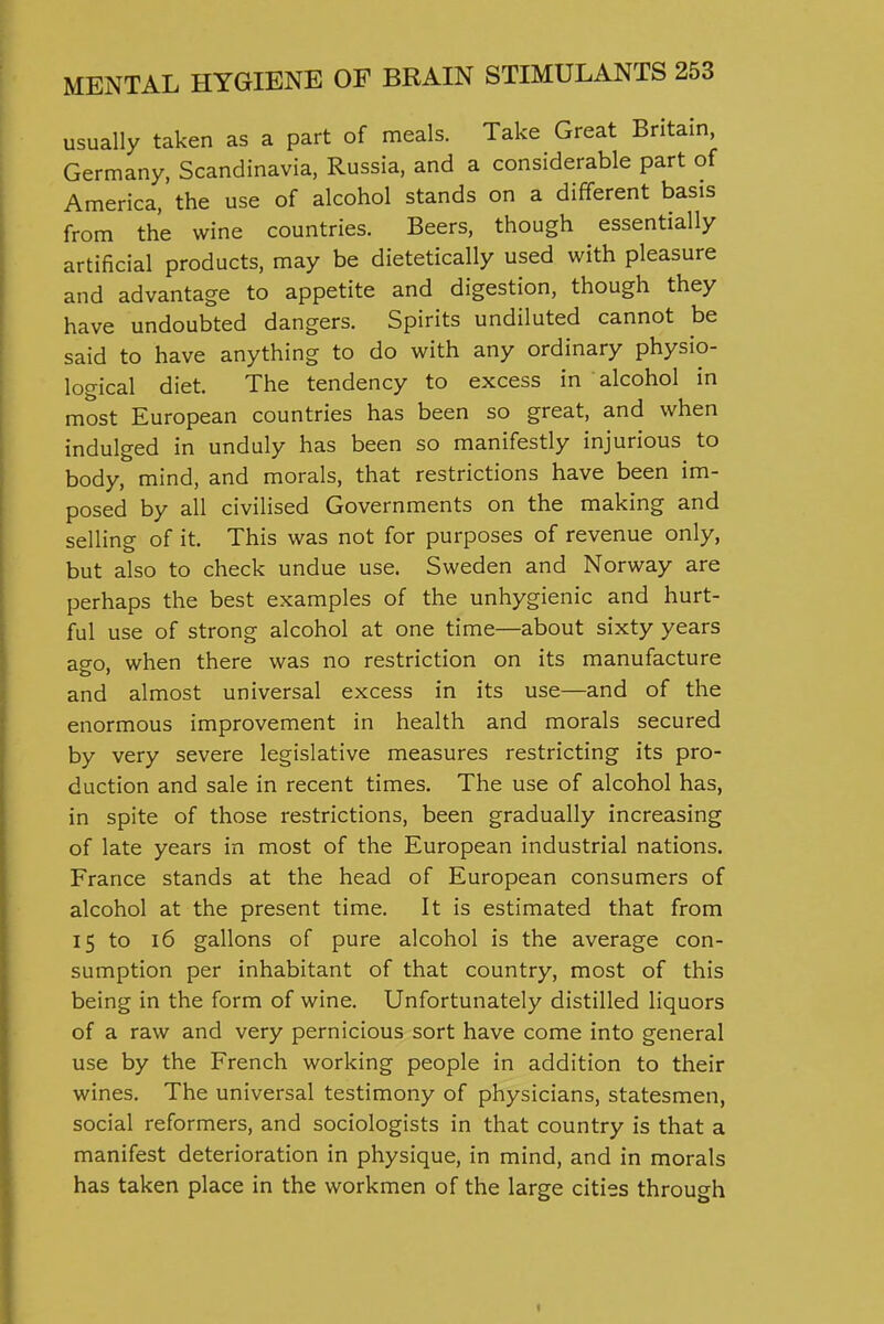 usually taken as a part of meals. Take Great Britain Germany, Scandinavia, Russia, and a considerable part of America, the use of alcohol stands on a different basis from the wine countries. Beers, though essentially artificial products, may be dietetically used with pleasure and advantage to appetite and digestion, though they have undoubted dangers. Spirits undiluted cannot be said to have anything to do with any ordinary physio- logical diet. The tendency to excess in alcohol in most European countries has been so great, and when indulged in unduly has been so manifestly injurious to body, mind, and morals, that restrictions have been im- posed by all civilised Governments on the making and selling of it. This was not for purposes of revenue only, but also to check undue use. Sweden and Norway are perhaps the best examples of the unhygienic and hurt- ful use of strong alcohol at one time—about sixty years ago, when there was no restriction on its manufacture and almost universal excess in its use—and of the enormous improvement in health and morals secured by very severe legislative measures restricting its pro- duction and sale in recent times. The use of alcohol has, in spite of those restrictions, been gradually increasing of late years in most of the European industrial nations. France stands at the head of European consumers of alcohol at the present time. It is estimated that from 15 to 16 gallons of pure alcohol is the average con- sumption per inhabitant of that country, most of this being in the form of wine. Unfortunately distilled liquors of a raw and very pernicious sort have come into general use by the French working people in addition to their wines. The universal testimony of physicians, statesmen, social reformers, and sociologists in that country is that a manifest deterioration in physique, in mind, and in morals has taken place in the workmen of the large cities through <
