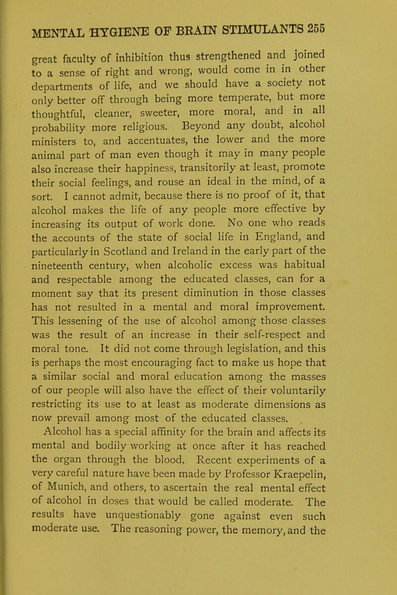 great faculty of inhibition thus strengthened and joined to a sense of right and wrong, would come in in other departments of life, and we should have a society not only better off through being more temperate, but^ more thoughtful, cleaner, sweeter, more moral, and in all probability more religious. Beyond any doubt, alcohol ministers to, and accentuates, the lower and the more animal part of man even though it may in many people also increase their happiness, transitorily at least, promote their social feelings, and rouse an ideal in the mind, of a sort. I cannot admit, because there is no proof of it, that alcohol makes the life of any people more effective by increasing its output of work done. No one who reads the accounts of the state of social life in England, and particularly in Scotland and Ireland in the early part of the nineteenth century, when alcoholic excess was habitual and respectable among the educated classes, can for a moment say that its present diminution in those classes has not resulted in a mental and moral improvement. This lessening of the use of alcohol among those classes was the result of an increase in their self-respect and moral tone. It did not come through legislation, and this is perhaps the most encouraging fact to make us hope that a similar social and moral education among the masses of our people will also have the effect of their voluntarily restricting its use to at least as moderate dimensions as now prevail among most of the educated classes. Alcohol has a special affinity for the brain and affects its mental and bodily working at once after it has reached the organ through the blood. Recent experiments of a very careful nature have been made by Professor Kraepelin, of Munich, and others, to ascertain the real mental effect of alcohol in doses that would be called moderate. The results have unquestionably gone against even such moderate use. The reasoning power, the memory, and the