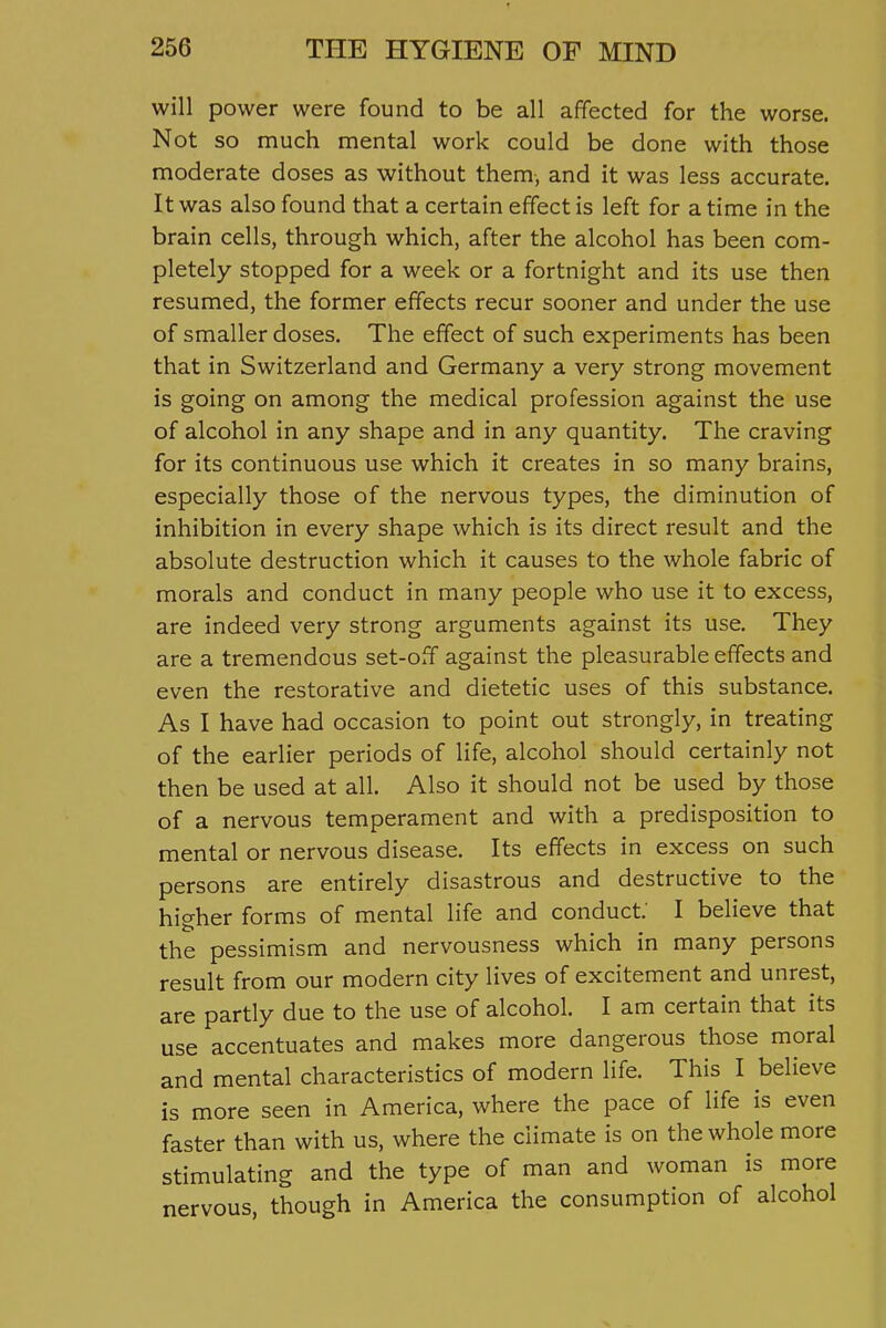 5 256 THE HYGIENE OF MIND will power were found to be all affected for the worse. Not so much mental work could be done with those moderate doses as without them, and it was less accurate. It was also found that a certain effect is left for a time in the brain cells, through which, after the alcohol has been com- pletely stopped for a week or a fortnight and its use then resumed, the former effects recur sooner and under the use of smaller doses. The effect of such experiments has been that in Switzerland and Germany a very strong movement is going on among the medical profession against the use of alcohol in any shape and in any quantity. The craving for its continuous use which it creates in so many brains, especially those of the nervous types, the diminution of inhibition in every shape which is its direct result and the absolute destruction which it causes to the whole fabric of morals and conduct in many people who use it to excess, are indeed very strong arguments against its use. They are a tremendous set-off against the pleasurable effects and even the restorative and dietetic uses of this substance. As I have had occasion to point out strongly, in treating of the earlier periods of life, alcohol should certainly not then be used at all. Also it should not be used by those of a nervous temperament and with a predisposition to mental or nervous disease. Its effects in excess on such persons are entirely disastrous and destructive to the higher forms of mental life and conduct I believe that the pessimism and nervousness which in many persons result from our modern city lives of excitement and unrest, are partly due to the use of alcohol. I am certain that its use accentuates and makes more dangerous those moral and mental characteristics of modern life. This I believe is more seen in America, where the pace of life is even faster than with us, where the climate is on the whole more stimulating and the type of man and woman is more nervous, though in America the consumption of alcohol