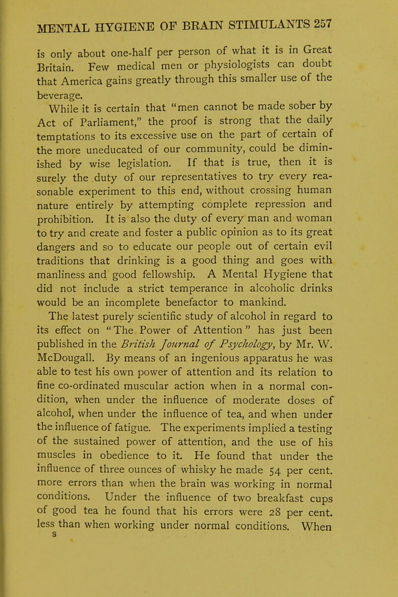 is only about one-half per person of what it is in Great Britain. Few medical men or physiologists can doubt that America gains greatly through this smaller use of the beverage. While it is certain that men cannot be made sober by Act of Parliament, the proof is strong that the daily temptations to its excessive use on the part of certain of the more uneducated of our community, could be dimin- ished by wise legislation. If that is true, then it is surely the duty of our representatives to try every rea- sonable experiment to this end, without crossing human nature entirely by attempting complete repression and prohibition. It is also the duty of every man and woman to try and create and foster a public opinion as to its great dangers and so to educate our people out of certain evil traditions that drinking is a good thing and goes with manliness and good fellowship. A Mental Hygiene that did not include a strict temperance in alcoholic drinks would be an incomplete benefactor to mankind. The latest purely scientific study of alcohol in regard to its effect on  The Power of Attention  has just been published in the British Journal of Psychology, by Mr. W. McDougall. By means of an ingenious apparatus he was able to test his own power of attention and its relation to fine co-ordinated muscular action when in a normal con- dition, when under the influence of moderate doses of alcohol, when under the influence of tea, and when under the influence of fatigue. The experiments implied a testing of the sustained power of attention, and the use of his muscles in obedience to it. He found that under the influence of three ounces of whisky he made 54 per cent, more errors than when the brain was working in normal conditions. Under the influence of two breakfast cups of good tea he found that his errors were 28 per cent. less than when working under normal conditions. When s