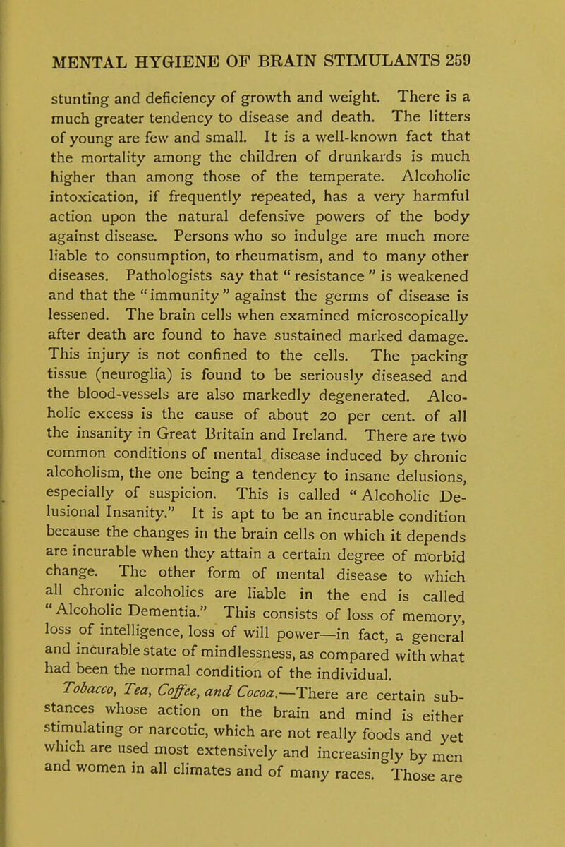 stunting and deficiency of growth and weight. There is a much greater tendency to disease and death. The litters of young are few and small. It is a well-known fact that the mortality among the children of drunkards is much higher than among those of the temperate. Alcoholic intoxication, if frequently repeated, has a very harmful action upon the natural defensive powers of the body against disease. Persons who so indulge are much more liable to consumption, to rheumatism, and to many other diseases. Pathologists say that  resistance  is weakened and that the immunity against the germs of disease is lessened. The brain cells when examined microscopically after death are found to have sustained marked damage. This injury is not confined to the cells. The packing tissue (neuroglia) is found to be seriously diseased and the blood-vessels are also markedly degenerated. Alco- holic excess is the cause of about 20 per cent, of all the insanity in Great Britain and Ireland. There are two common conditions of mental disease induced by chronic alcoholism, the one being a tendency to insane delusions, especially of suspicion. This is called Alcoholic De- lusional Insanity. It is apt to be an incurable condition because the changes in the brain cells on which it depends are incurable when they attain a certain degree of morbid change. The other form of mental disease to which all chronic alcoholics are liable in the end is called  Alcoholic Dementia. This consists of loss of memory, loss of intelligence, loss of will power—in fact, a general' and incurable state of mindlessness, as compared with what had been the normal condition of the individual. Tobacco, Tea, Coffee, and Cocoa.—i:\y^x& are certain sub- stances whose action on the brain and mind is either stimulating or narcotic, which are not really foods and yet which are used most extensively and increasingly by men and women in all climates and of many races. Those are