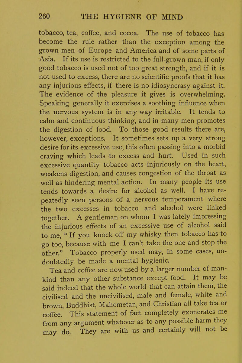 tobacco, tea, coffee, and cocoa. The use of tobacco has become the rule rather than the exception among the grown men of Europe and America and of some parts of Asia. If its use is restricted to the full-grown man, if only good tobacco is used not of too great strength, and if it is not used to excess, there are no scientific proofs that it has any injurious effects, if there is no idiosyncrasy against it. The evidence of the pleasure it gives is overwhelming. Speaking generally it exercises a soothing influence when the nervous system is in any way irritable. It tends to calm and continuous thinking, and in many men promotes the digestion of food. To those good results there are, however, exceptions. It sometimes sets up a very strong desire for its excessive use, this often passing into a morbid craving which leads to excess and hurt. Used in such excessive quantity tobacco acts injuriously on the heart, weakens digestion, and causes congestion of the throat as well as hindering mental action. In many people its use tends towards a desire for alcohol as well. I have re- peatedly seen persons of a nervous temperament where the two excesses in tobacco and alcohol were linked together. A gentleman on whom I was lately impressing the injurious effects of an excessive use of alcohol said to me,  If you knock off my whisky then tobacco has to go too, because with me I can't take the one and stop the other. Tobacco properly used may, in some cases, un- doubtedly be made a mental hygienic. Tea and coffee are now used by a larger number of man- kind than any other substance except food. It may be said indeed that the whole world that can attain them, the civilised and the uncivilised, male and female, white and brown, Buddhist, Mahometan, and Christian all take tea or coffee. This statement of fact completely exonerates me from any argument whatever as to any possible harm they may do. They are with us and certainly will not be