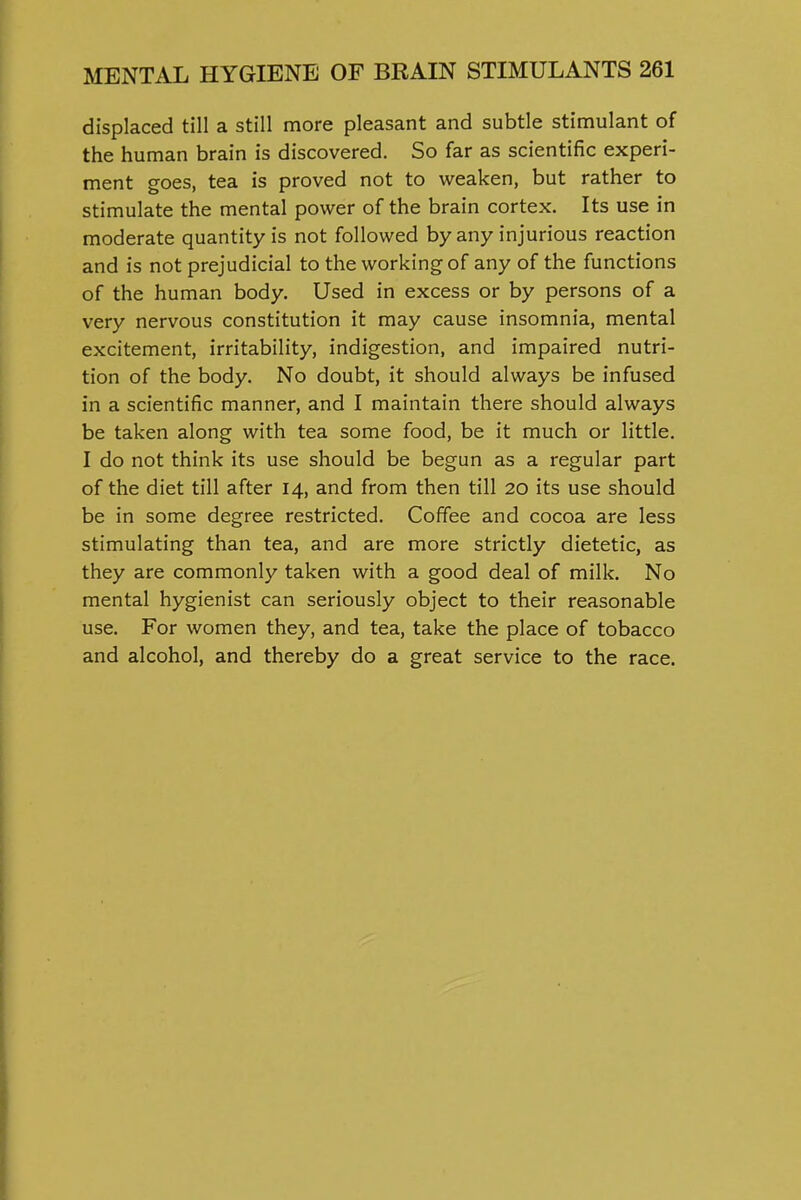 displaced till a still more pleasant and subtle stimulant of the human brain is discovered. So far as scientific experi- ment goes, tea is proved not to weaken, but rather to stimulate the mental power of the brain cortex. Its use in moderate quantity is not followed by any injurious reaction and is not prejudicial to the working of any of the functions of the human body. Used in excess or by persons of a very nervous constitution it may cause insomnia, mental excitement, irritability, indigestion, and impaired nutri- tion of the body. No doubt, it should always be infused in a scientific manner, and I maintain there should always be taken along with tea some food, be it much or little. I do not think its use should be begun as a regular part of the diet till after 14, and from then till 20 its use should be in some degree restricted. Coffee and cocoa are less stimulating than tea, and are more strictly dietetic, as they are commonly taken with a good deal of milk. No mental hygienist can seriously object to their reasonable use. For women they, and tea, take the place of tobacco and alcohol, and thereby do a great service to the race.