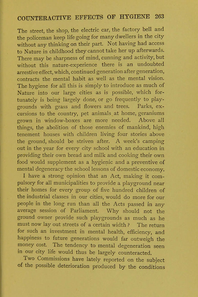 The street, the shop, the electric car, the factory bell and the policeman keep life going for many dwellers in the city without any thinking on their part. Not having had access to Nature in childhood they cannot take her up afterwards. There may be sharpness of mind, cunning and activity, but without this nature-experience there is an undoubted arrestive effect, which, continued generation after generation, contracts the mental habit as well as the mental vision. The hygiene for all this is simply to introduce as much of Nature into our large cities as is possible, which for- tunately is being largely done, or go frequently to play- grounds with grass and flowers and trees. Parks, ex- cursions to the country, pet animals at home, geraniums grown in window-boxes are more needed. Above all things, the abolition of those enemies of mankind, high tenement houses with children living four stories above the ground, should be striven after. A week's camping out in the year for every city school with an education in providing their own bread and milk and cooking their own food would supplement as a hygienic and a preventive of mental degeneracy the school lessons of domestic economy. I have a strong opinion that an Act, making it com- pulsory for all municipalities to provide a playground near their homes for every group of five hundred children of the industrial classes in our cities, would do more for our people in the long run than all the Acts passed in any average session of Parliament. Why should not the ground owner provide such playgrounds as much as he must now lay out streets of a certain width ? The return for such an investment in mental health, efficiency, and happiness to future generations would far outweigh the money cost. The tendency to mental degeneration seen in our city life would thus be largely counteracted. Two Commissions have lately reported on the subject of the possible deterioration produced by the conditions
