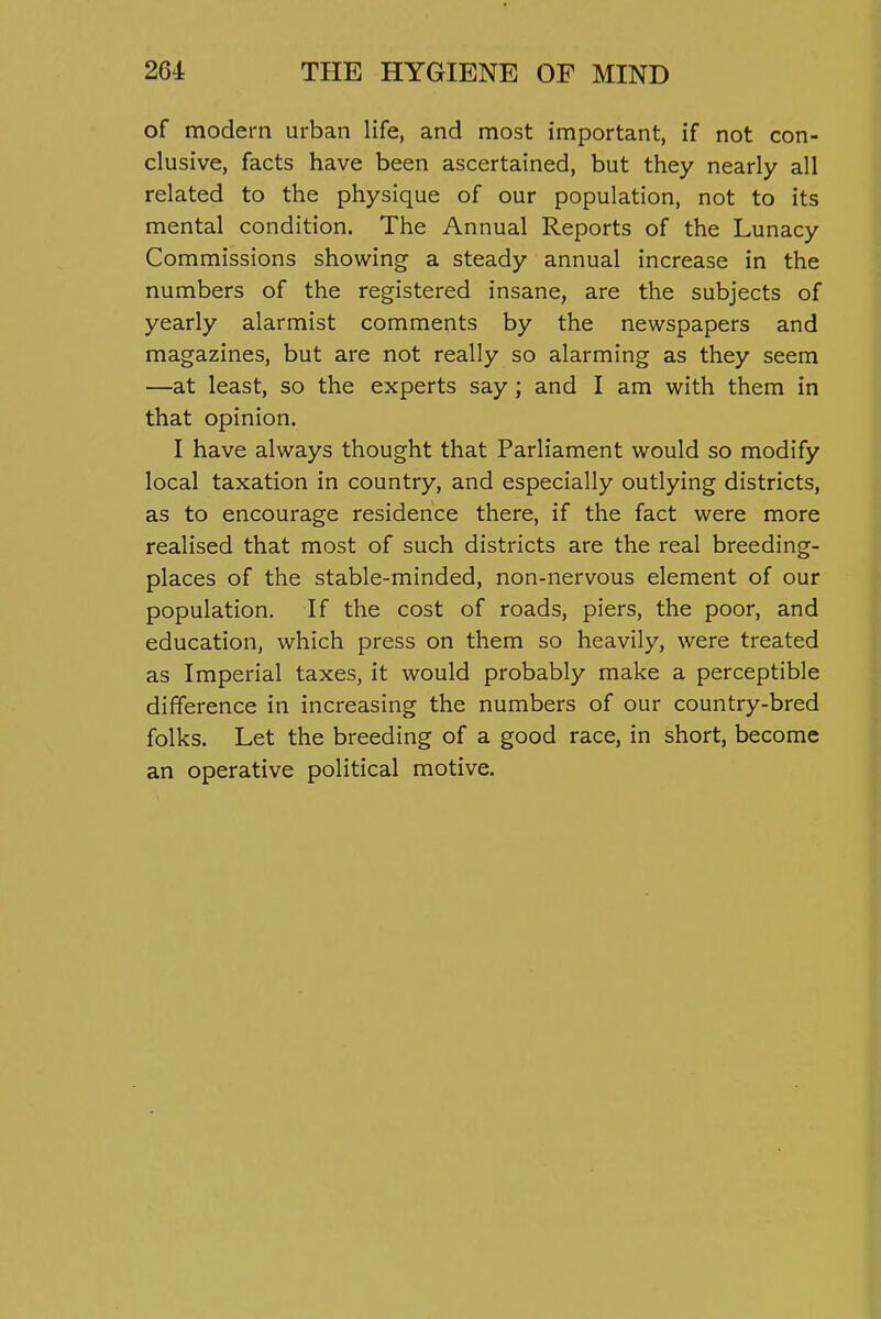 of modern urban life, and most important, if not con- clusive, facts have been ascertained, but they nearly all related to the physique of our population, not to its mental condition. The Annual Reports of the Lunacy Commissions showing a steady annual increase in the numbers of the registered insane, are the subjects of yearly alarmist comments by the newspapers and magazines, but are not really so alarming as they seem —at least, so the experts say; and I am with them in that opinion. I have always thought that Parliament would so modify local taxation in country, and especially outlying districts, as to encourage residence there, if the fact were more realised that most of such districts are the real breeding- places of the stable-minded, non-nervous element of our population. If the cost of roads, piers, the poor, and education, which press on them so heavily, were treated as Imperial taxes, it would probably make a perceptible difference in increasing the numbers of our country-bred folks. Let the breeding of a good race, in short, become an operative political motive.