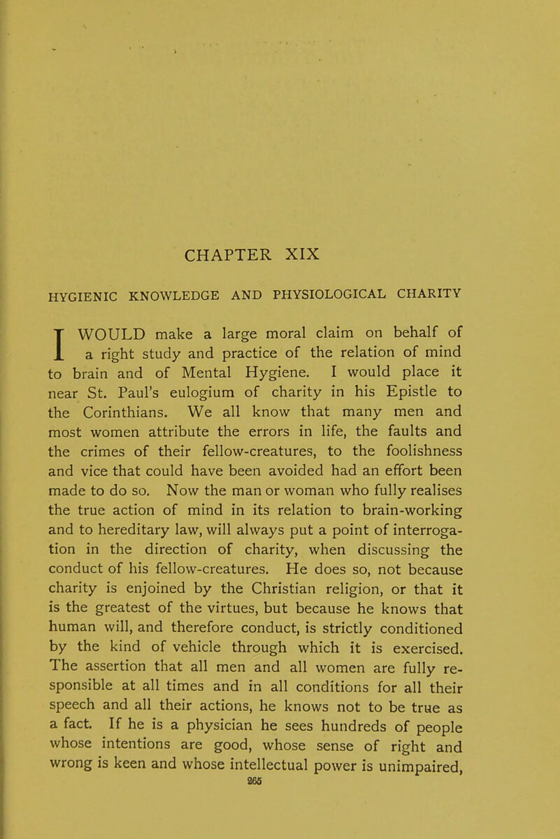 HYGIENIC KNOWLEDGE AND PHYSIOLOGICAL CHARITY IWOULD make a large moral claim on behalf of a right study and practice of the relation of mind to brain and of Mental Hygiene. I would place it near St. Paul's eulogium of charity in his Epistle to the Corinthians. We all know that many men and most women attribute the errors in life, the faults and the crimes of their fellow-creatures, to the foolishness and vice that could have been avoided had an effort been made to do so. Now the man or woman who fully realises the true action of mind in its relation to brain-working and to hereditary law, will always put a point of interroga- tion in the direction of charity, when discussing the conduct of his fellow-creatures. He does so, not because charity is enjoined by the Christian religion, or that it is the greatest of the virtues, but because he knows that human will, and therefore conduct, is strictly conditioned by the kind of vehicle through which it is exercised. The assertion that all men and all women are fully re- sponsible at all times and in all conditions for all their speech and all their actions, he knows not to be true as a fact If he is a physician he sees hundreds of people whose intentions are good, whose sense of right and wrong is keen and whose intellectual power is unimpaired, ass