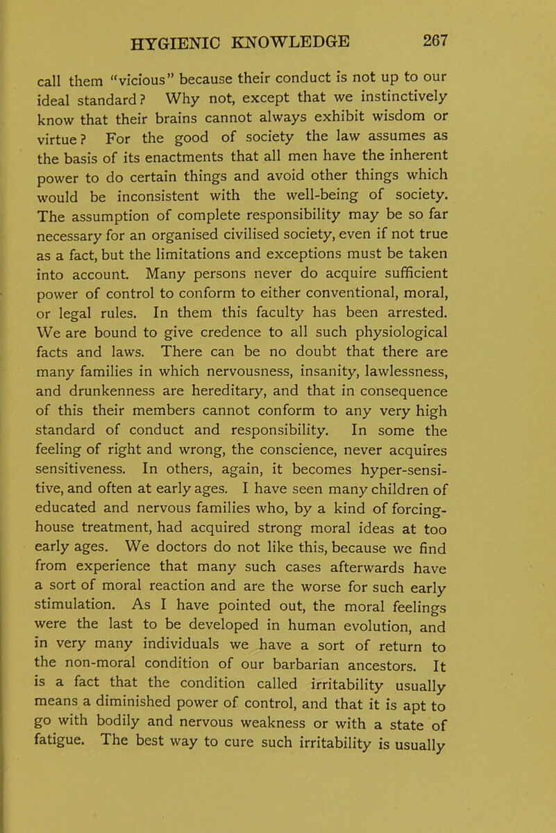 call them vicious because their conduct is not up to our ideal standard? Why not, except that we instinctively know that their brains cannot always exhibit wisdom or virtue? For the good of society the law assumes as the basis of its enactments that all men have the inherent power to do certain things and avoid other things which would be inconsistent with the well-being of society. The assumption of complete responsibility may be so far necessary for an organised civilised society, even if not true as a fact, but the limitations and exceptions must be taken into account. Many persons never do acquire sufficient power of control to conform to either conventional, moral, or legal rules. In them this faculty has been arrested. We are bound to give credence to all such physiological facts and laws. There can be no doubt that there are many families in which nervousness, insanity, lawlessness, and drunkenness are hereditary, and that in consequence of this their members cannot conform to any very high standard of conduct and responsibility. In some the feeling of right and wrong, the conscience, never acquires sensitiveness. In others, again, it becomes hyper-sensi- tive, and often at early ages. I have seen many children of educated and nervous families who, by a kind of forcing- house treatment, had acquired strong moral ideas at too early ages. We doctors do not like this, because we find from experience that many such cases afterwards have a sort of moral reaction and are the worse for such early stimulation. As I have pointed out, the moral feelings were the last to be developed in human evolution, and in very many individuals we have a sort of return to the non-moral condition of our barbarian ancestors. It is a fact that the condition called irritability usually means a diminished power of control, and that it is apt to go with bodily and nervous weakness or with a state of fatigue. The best way to cure such irritability is usually