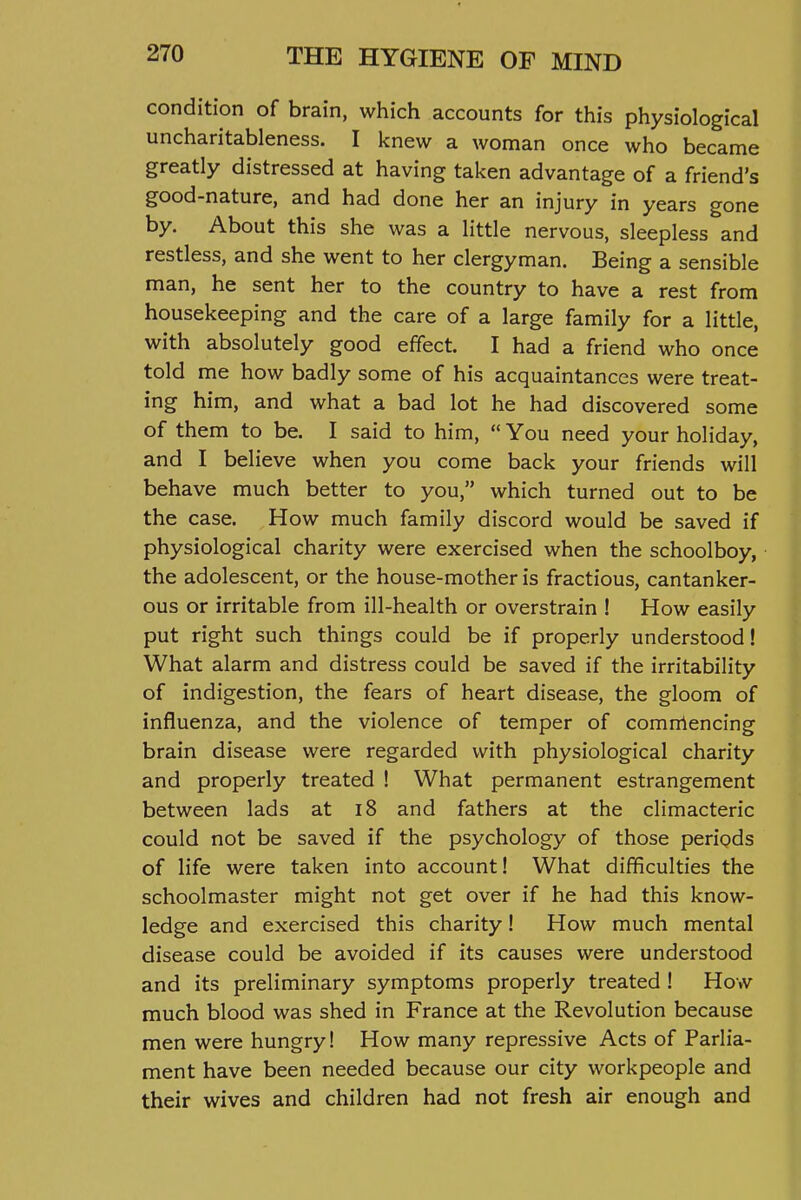 condition of brain, which accounts for this physiological uncharitableness. I knew a woman once who became greatly distressed at having taken advantage of a friend's good-nature, and had done her an injury in years gone by. About this she was a little nervous, sleepless and restless, and she went to her clergyman. Being a sensible man, he sent her to the country to have a rest from housekeeping and the care of a large family for a little, with absolutely good effect. I had a friend who once told me how badly some of his acquaintances were treat- ing him, and what a bad lot he had discovered some of them to be. I said to him,  You need your holiday, and I believe when you come back your friends will behave much better to you, which turned out to be the case. How much family discord would be saved if physiological charity were exercised when the schoolboy, the adolescent, or the house-mother is fractious, cantanker- ous or irritable from ill-health or overstrain ! How easily put right such things could be if properly understood! What alarm and distress could be saved if the irritability of indigestion, the fears of heart disease, the gloom of influenza, and the violence of temper of comrrtencing brain disease were regarded with physiological charity and properly treated ! What permanent estrangement between lads at i8 and fathers at the climacteric could not be saved if the psychology of those periods of life were taken into account! What difificulties the schoolmaster might not get over if he had this know- ledge and exercised this charity! How much mental disease could be avoided if its causes were understood and its preliminary symptoms properly treated ! How much blood was shed in France at the Revolution because men were hungry! How many repressive Acts of Parlia- ment have been needed because our city workpeople and their wives and children had not fresh air enough and