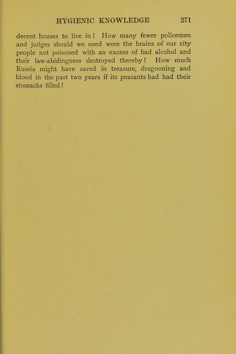 decent houses to live in ! How many fewer policemen and judges should we need were the brains of our city people not poisoned with an excess of bad alcohol and their law-abidingness destroyed thereby! How much Russia might have saved in treasure, dragooning and blood in the past two years if its peasants had had their stomachs filled!