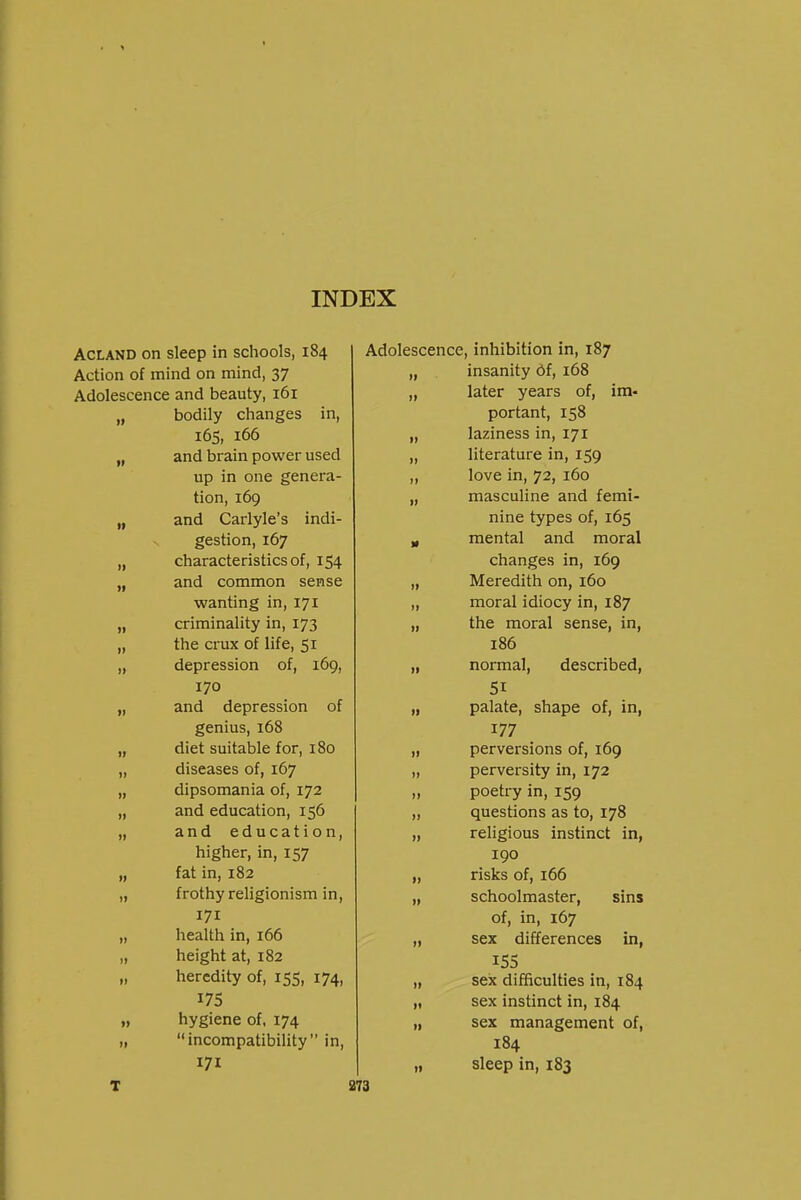 AcLAND on sleep in schools, 184 Action of mind on mind, 37 Adolescence and beauty, 161 bodily changes in. 165, 166 II f) and brain power used ,, up in one genera- tion, 169 II II and Carlyle's indi- gestion, 167 » II characteristics of, 154 II and common sense wanting in, 171 criminality in, 173 )f the crux of life, 51 II depression of, 169, 170 II II and depression of genius, 168 II II diet suitable for, 180 II 11 diseases of, 167 II II dipsomania of, 172 11 II and education, 156 1) II and education, higher, in, 157 II II fat in, 182 II II frothy religionism in, 171 II II health in, 166 II )I height at, 182 II heredity of, 155, 174, II 17s 11 »l hygiene of. 174 II II incompatibility in, 171 II T 973 Adolescence, inhibition in, 187 „ insanity Of, 168 „ later years of, im- portant, 158 laziness in, 171 literature in, 159 love in, 72, 160 masculine and femi- nine types of, 165 mental and moral changes in, 169 Meredith on, 160 moral idiocy in, 187 the moral sense, in, 186 normal, described, 51 palate, shape of, in, 177 perversions of, 169 perversity in, 172 poetry in, 159 questions as to, 178 religious instinct in, 190 risks of, 166 schoolmaster, sins of, in, 167 sex differences in, 15s sex difficulties in, 184 sex instinct in, 184 sex management of, 184 sleep in, 183