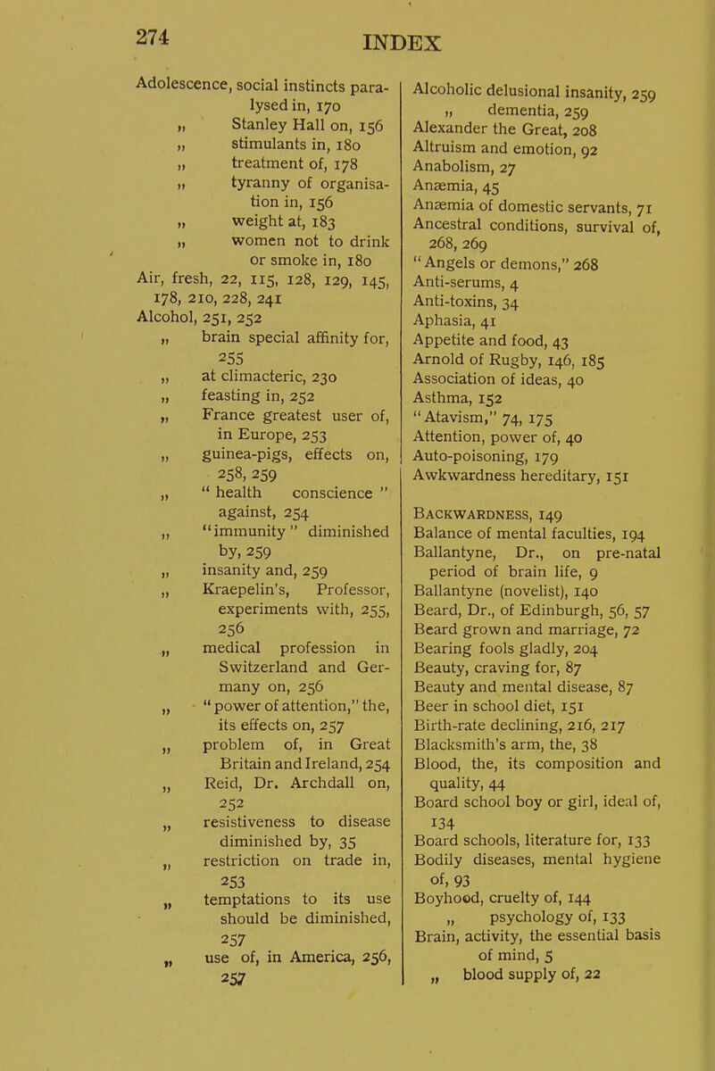 Adolescence, social instincts para- lysed in, 170 „ Stanley Hall on, 156 „ stimulants in, 180 „ treatment of, 178 „ tyranny of organisa- tion in, 156 „ weight at, 183 „ women not to drink or smoke in, 180 Air, fresh, 22, 115, 128, 129, 145, 178, 210, 228, 241 Alcohol, 251, 252 „ brain special affinity for, 255 „ at climacteric, 230 „ feasting in, 252 „ France greatest user of, in Europe, 253 „ guinea-pigs, effects on, 258, 259 „  health conscience  against, 254 „ immunity diminished by, 259 „ insanity and, 259 „ Kraepelin's, Professor, experiments with, 255, 256 „ medical profession in Switzerland and Ger- many on, 256 „  power of attention, the, its effects on, 257 „ problem of, in Great Britain and Ireland, 254 „ Reid, Dr. Archdall on, 252 „ resistiveness to disease diminished by, 35 „ restriction on trade in, 253 „ temptations to its use should be diminished, 257 „ use of, in America, 256, 257 Alcoholic delusional insanity, 259 „ dementia, 259 Alexander the Great, 208 Altruism and emotion, 92 Anabolism, 27 Anaemia, 45 Anaemia of domestic servants, 71 Ancestral conditions, survival of, 268, 269 Angels or demons, 268 Anti-serums, 4 Anti-toxins, 34 Aphasia, 41 Appetite and food, 43 Arnold of Rugby, 146, 185 Association of ideas, 40 Asthma, 152  Atavism, 74, 175 Attention, power of, 40 Auto-poisoning, 179 Awkwardness hereditary, 151 Backwardness, 149 Balance of mental faculties, 194 Ballantyne, Dr., on pre-natal period of brain life, 9 Ballantyne (novelist), 140 Beard, Dr., of Edinburgh, 56, 57 Beard grown and marriage, 72 Bearing fools gladly, 204 Beauty, craving for, 87 Beauty and mental disease, 87 Beer in school diet, 151 Birth-rate declining, 216, 217 Blacksmith's arm, the, 38 Blood, the, its composition and quality, 44 Board school boy or girl, ideal of, 134 Board schools, literature for, 133 Bodily diseases, menial hygiene of, 93 Boyhood, cruelty of, 144 „ psychology of, 133 Brain, activity, the essential basis of mind, 5 „ blood supply of, 22