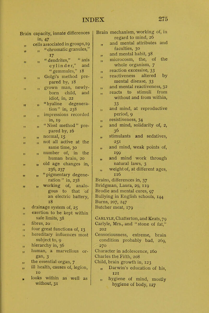 Brain capacity, innate differences in, 47 „ cells associated in groups.ig „ „ chromatic granules, „ „  dendrites,  axis cylinder, and  gemmules, 18 „ „ Golgi's method pre- pared by, 18 „ „ grown man, newly- born child, and idiot, in, 22 „ „ hyaline degenera- tion in, 238 „ „ impressions recorded in, 19 „ „  Nissl method  pre- pared by, 16 „ „ normal, 15 „ „ not all active at the same time, 30 „ „ number of, in the human brain, 20 „ „ old age changes in, 236, 237 „ „ pigmentary degene- ration  in, 238 „ „ working of, analo- gous to that of an electric battery, 18 „ drainage system of, 25 „ exertion to be kept within safe limits, 38 „ fibres, 20 „ four great functions of, 13 „ hereditary influences most subject to, 9 „ hierarchy in, 36 „ human, a marvellous or- gan, 3 „ the essential organ, 7 „ ill health, causes of, legion, 10 , looks within as well as without, 31 Brain mechanism, working of, in regard to mind, 26 „ and mental attributes and faculties, 30 „ and mental habit, 38 „ microcosm, the, of the whole organism, 7 „ reaction excessive, 33 „ reactiveness altered by mental disease, 33 „ and mental reactiveness, 32 „ reacts to stimuli from without and from within, 33 „ and mind, at reproductive period, 9 „ resistiveness, 34 „ and mind, solidarity of, 2, 36 „ stimulants and sedatives, „ and mind, weak points of, 199 „ and mind work through natural laws, 3 „ weight of, at different ages, 116 Brains, differences in, 37 Bridgman, Laura, 29, 119 Brodie and mental cures, 97 Bullying in English schools, 144 Burns, 207, 247 Butcher meat, 179 Carlyle, Chatterton, and Keats, 79 Carlyle, Mrs^and stone of fat, 202 Censoriousness, extreme, brain condition probably bad, 269, 270 Character in adolescence, 160 Charles the Fifth, 208 Child, brain growth in, 123 „ Darwin's education of his, 121 „ hygiene of mind, mostly hygiene of body, 127