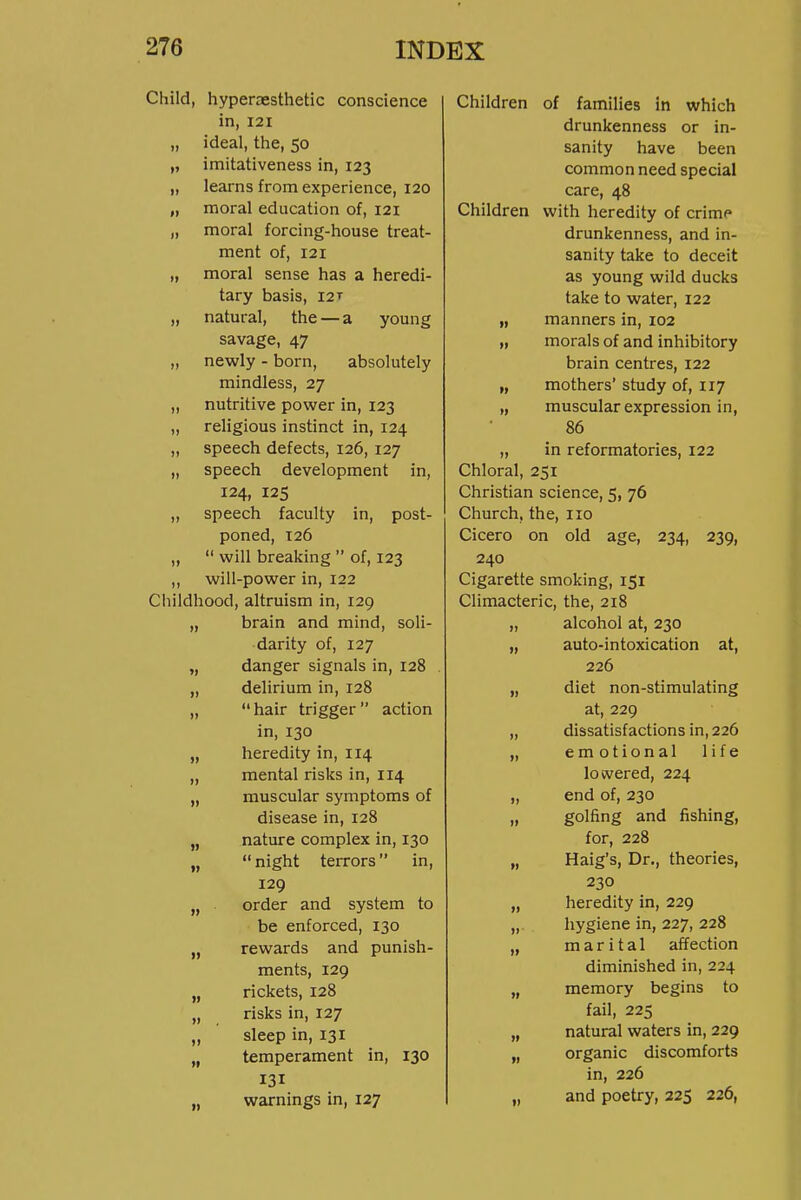 Child, hyperoesthetic conscience in, 121 „ ideal, the, 50 „ imitativeness in, 123 „ learns from experience, 120 „ moral education of, 121 „ moral forcing-house treat- ment of, 121 „ moral sense has a heredi- tary basis, I2T „ natural, the — a young savage, 47 „ newly - born, absolutely mindless, 27 „ nutritive power in, 123 „ religious instinct in, 124 „ speech defects, 126, 127 „ speech development in, 124, 125 „ speech faculty in, post- poned, T26 ,,  will breaking  of, 123 „ will-power in, 122 Childhood, altruism in, 129 „ brain and mind, soli- darity of, 127 „ danger signals in, 128 „ dehrium in, 128 „ hair trigger action in, 130 „ heredity in, 114 „ mental risks in, 114 „ muscular symptoms of disease in, 128 „ nature complex in, 130 „ night terrors in, 129 „ order and system to be enforced, 130 „ rewards and punish- ments, 129 „ rickets, 128 „ risks in, 127 „ sleep in, 131 „ temperament in, 130 131 „ warnings in, 127 Children of families in which drunkenness or in- sanity have been common need special care, 48 Children with heredity of crime drunkenness, and in- sanity take to deceit as young wild ducks take to water, 122 „ manners in, 102 „ morals of and inhibitory brain centres, 122 „ mothers' study of, 117 „ muscular expression in, 86 „ in reformatories, 122 Chloral, 251 Christian science, 5, 76 Church, the, no Cicero on old age, 234, 239, 240 Cigarette smoking, 151 Climacteric, the, 218 „ alcohol at, 230 „ auto-intoxication at, 226 „ diet non-stimulating at, 229 „ dissatisfactions in, 226 „ emotional life lowered, 224 „ end of, 230 „ golfing and fishing, for, 228 „ Haig's, Dr., theories, 230 „ heredity in, 229 „ hygiene in, 227, 228 „ marital affection diminished in, 224 „ memory begins to fail, 225 „ natural waters in, 229 „ organic discomforts in, 226 „ and poetry, 225 226,