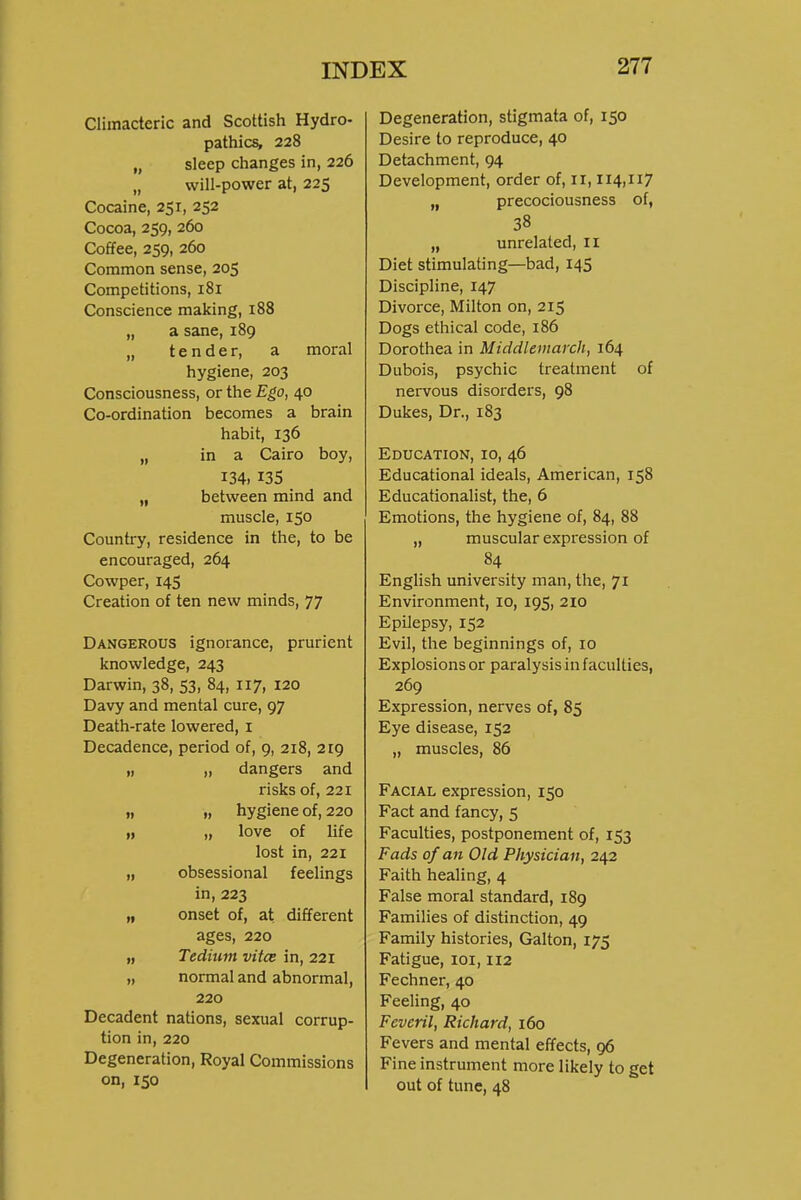 Climacteric and Scottish Hydro- pathics, 228 „ sleep changes in, 226 „ will-power at, 225 Cocaine, 251, 252 Cocoa, 259, 260 Coffee, 259, 260 Common sense, 205 Competitions, 181 Conscience making, 188 „ a sane, 189 „ tender, a moral hygiene, 203 Consciousness, or the Ego, 40 Co-ordination becomes a brain habit, 136 „ in a Cairo boy, 134, 135 „ between mind and muscle, 150 Country, residence in the, to be encouraged, 264 Cowper, 14S Creation of ten new minds, 77 Dangerous ignorance, prurient knowledge, 243 Darwin, 38, 53, 84, 117, 120 Davy and mental cure, 97 Death-rate lowered, i Decadence, period of, 9, 218, 219 „ „ dangers and risks of, 221 t, „ hygiene of, 220 „ „ love of life lost in, 221 „ obsessional feelings in, 223 „ onset of, at different ages, 220 „ Tedium vitce in, 221 „ normal and abnormal, 220 Decadent nations, sexual corrup- tion in, 220 Degeneration, Royal Commissions on, 150 Degeneration, stigmata of, 150 Desire to reproduce, 40 Detachment, 94 Development, order of, 11,114,117 „ precociousness of, 38 „ unrelated, ii Diet stimulating—bad, 14S Discipline, 147 Divorce, Milton on, 215 Dogs ethical code, 186 Dorothea in Middlemarch, 164 Dubois, psychic treatment of nervous disorders, 98 Dukes, Dr., 183 Education, 10, 46 Educational ideals, American, 158 Educationalist, the, 6 Emotions, the hygiene of, 84, 88 „ muscular expression of 84 English university man, the, 71 Environment, 10, 19S, 210 Epilepsy, 152 Evil, the beginnings of, 10 Explosions or paralysis in faculties, 269 Expression, nerves of, 85 Eye disease, 152 „ muscles, 86 Facial expression, 150 Fact and fancy, 5 Faculties, postponement of, 153 Fads of an Old Physician, 242 Faith healing, 4 False moral standard, 189 Families of distinction, 49 Family histories, Galton, 175 Fatigue, loi, 112 Fechner, 40 Feeling, 40 Feveril, Richard, 160 Fevers and mental effects, 96 Fine instrument more likely to get out of tune, 48