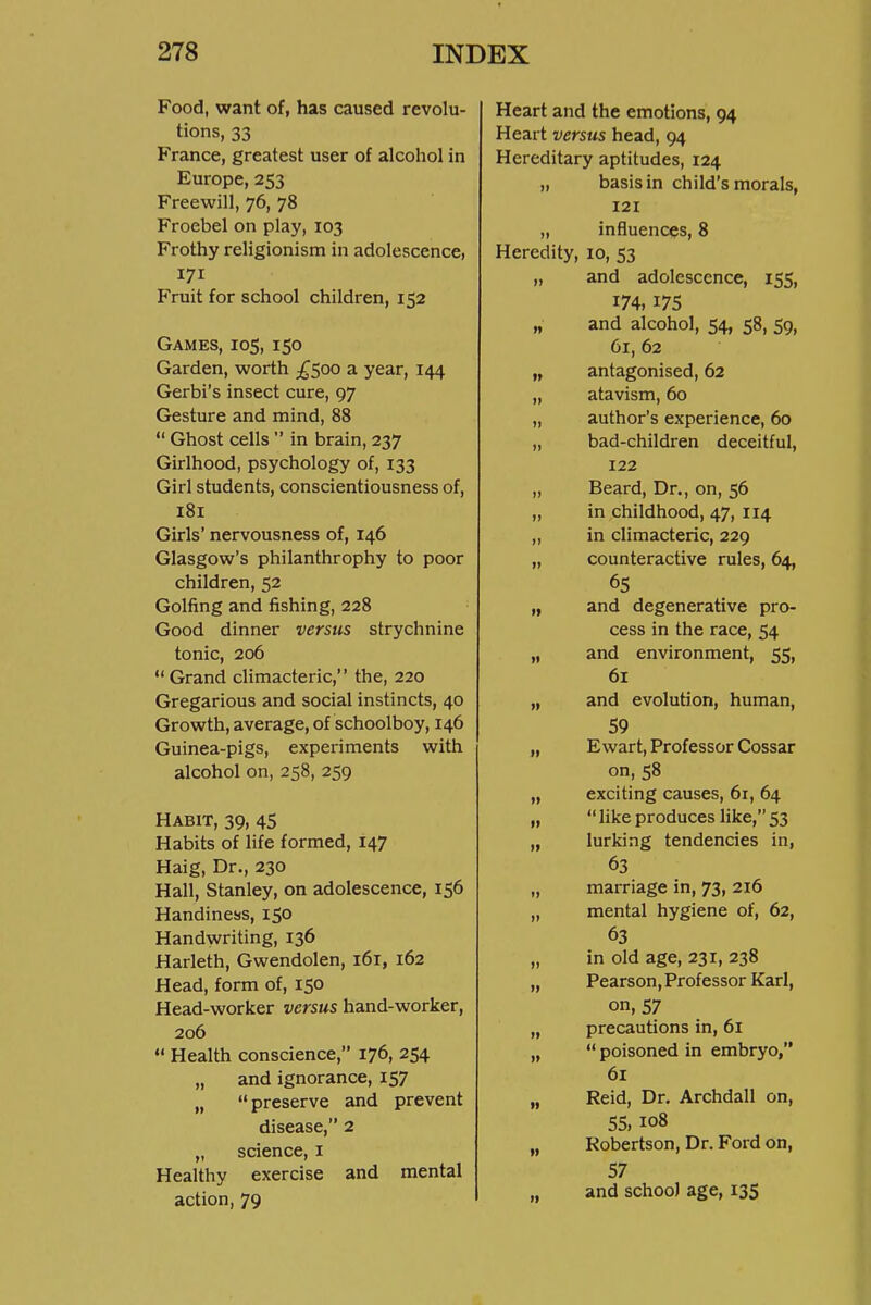 Food, want of, has caused revolu- tions, 33 France, greatest user of alcohol in Europe, 253 Freewill, 76, 78 Froebel on play, 103 Frothy religionism in adolescencei 171 Fruit for school children, 152 Games, 105, 150 Garden, worth ;^5oo a year, 144 Gerbi's insect cure, 97 Gesture and mind, 88  Ghost cells  in brain, 237 Girlhood, psychology of, 133 Girl students, conscientiousness of, 181 Girls' nervousness of, 146 Glasgow's philanthrophy to poor children, 52 Golfing and fishing, 228 Good dinner versus strychnine tonic, 206 Grand climacteric, the, 220 Gregarious and social instincts, 40 Growth, average, of schoolboy, 146 Guinea-pigs, experiments with alcohol on, 258, 259 Habit, 39, 45 Habits of life formed, 147 Haig, Dr., 230 Hall, Stanley, on adolescence, 156 Handiness, 150 Handwriting, 136 Harleth, Gwendolen, 161, 162 Head, form of, 150 Head-worker versus hand-worker, 206  Health conscience, 176, 254 „ and ignorance, 157 „ preserve and prevent disease, 2 „ science, i Healthy exercise and mental action, 79 Heart and the emotions, 94 Heart versus head, 94 Hereditary aptitudes, 124 „ basis in child's morals, 121 „ influences, 8 Heredity, 10, 53 „ and adolescence, 155, 174, 175 „ and alcohol, 54, 58, 59, 61, 62 „ antagonised, 62 „ atavism, 60 „ author's experience, 60 „ bad-children deceitful, 122 „ Beard, Dr., on, 56 „ in childhood, 47, 114 „ in climacteric, 229 „ counteractive rules, 64, 65 „ and degenerative pro- cess in the race, 54 „ and environment, 55, 61 „ and evolution, human, 59 „ Ewart, Professor Cossar on, 58 exciting causes, 61, 64  like produces hke, 53 lurking tendencies in, 63 marriage in, 73, 216 mental hygiene of, 62, 63 in old age, 231, 238 Pearson, Professor Karl, on, 57 precautions in, 61  poisoned in embryo, 61 Reid, Dr, Archdall on, 55, 108 Robertson, Dr. Ford on, 57 and school age, 135 fi