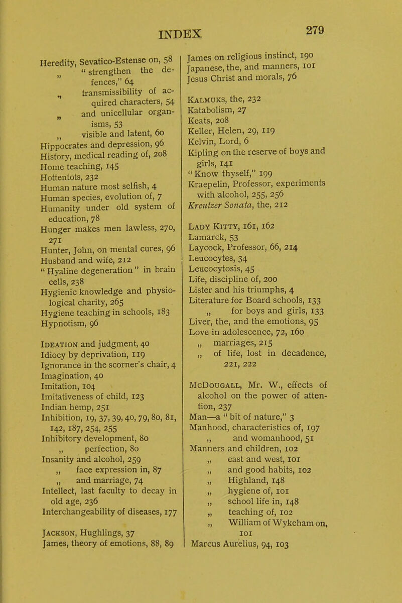 Heredity, Sevatico-Estense on, 58  strengthen the de- fences, 64 ^ transmissibility of ac- quired characters, 54 ^, and unicellular organ- isms, 53 visible and latent, 60 Hippocrates and depression, 96 History, medical reading of, 208 Home teaching, 145 Hottentots, 232 Human nature most selfish, 4 Human species, evolution of, 7 Humanity under old system of education, 78 Hunger makes men lawless, 270, 271 Hunter, John, on mental cures, 96 Husband and wife, 212  Hyaline degeneration  in brain cells, 238 Hygienic knowledge and physio- logical charity, 265 Hygiene teaching in schools, 183 Hypnotism, 96 Ideation and judgment, 40 Idiocy by deprivation, 119 Ignorance in the scorner's chair, 4 Imagination, 40 Imitation, 104 Imitativeness of child, 123 Indian hemp, 251 Inhibition, 19, 37,39.40,79.80, 81, 142,187, 254, 255 Inhibitory development, 80 „ perfection, 80 Insanity and alcohol, 259 „ face expression in, 87 „ and marriage, 74 Intellect, last faculty to decay in old age, 236 Interchangeability of diseases, 177 Jackson, Hughlings, 37 James, theory of emotions, 88, 89 James on religious instinct, 190 Japanese, the, and manners, loi Jesus Christ and morals, 76 Kalmuks, the, 232 Katabolism, 27 Keats, 208 Keller, Helen, 29, 119 Kelvin, Lord, 6 Kipling on the reserve of boys and giris, 141  Know thyself, 199 Kraepelin, Professor, experiments with alcohol, 255, 256 Kreutzer Sonata, the, 212 Lady Kitty, 161,162 Lamarck, 53 Laycock, Professor, 66, 214 Leucocytes, 34 Leucocytosis, 45 Life, discipline of, 200 Lister and his triumphs, 4 Literature for Board schools, 133 „ for boys and girls, 133 Liver, the, and the emotions, 95 Love in adolescence, 72, 160 „ marriages, 215 „ of life, lost in decadence, 221, 222 McDouGALL, Mr. W., effects of alcohol on the power of atten- tion, 237 Man—a  bit of nature, 3 Manhood, characteristics of, 197 „ and womanhood, 51 Manners and children, 102 „ east and west, loi „ and good habits, 102 „ Highland, 148 „ hygiene of, loi „ school life in, 148 „ teaching of, 102 „ William of Wykeham on, lOI Marcus Aurelius, 94, 103