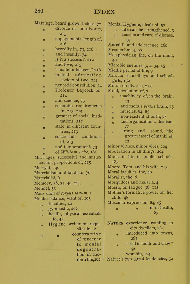 Marriage, beard grown before, 72 divorce or no divorce, 215 engagements, length of, 216 heredity in, 73, 216 and insanity, 74 is it a success ?, 212 and love, 215  made in heaven, 216 mutual admiration society of two, 214 neurotic constitution, 74 Professor Laycock on, 214 and science, 73 scientific requirements in, 213, 214 greatest of social insti- tutions, 212 state in different coun- tries, 213 successful, conditions of, 213 and temperament, 73 of William Ashe, 161 Marriages, successful and unsuc- cessful, proportions of, 215 Marryat, 140 Materialism and fatalism, 76 Materialist, 6 Memory, 28, 37, 40, 225 Mendel, 53 Mens Sana et corpus sanum, i Mental balance, want of, 195 „ faculties, 40 „ gymnastic, 202 „ health, physical essentials to, 45 „ Hygiene, writer on requi- sites in, 2 J, „ counteractive of tendency to mental degenera- tion in mo- dern life,262 Mental Hygiene, ideals of, 50 „ life can be strengthened, 3 „ tension and cure 'f disease, 97 Meredith and adolescence, 160 Mesmerism, 4, 96 Metaphysician, the, on the mind, 40 Microbic enemies, 3, 4, 34, 45 Middle period of life, 9 Milk for schoolboys and school- girls, 152 Milton on divorce, 215 Mind, evolution of, 7 „ machinery of, in the brain, 13 ,, and morals versus brain, 75 „ muscles, 84, 85 „ non-existent at birth, 78 ,, and organisation, a dualism, 77 „ strong and sound, the greatest asset of mankind, 12 Minor virtues, minor vices, 204 Moderation in all things, 204 Monastic life in public schools, 185 Moore, Tom, and his wife, 215 Moral faculties, the, 40 Moralist, the, 6 Mosquitoes and malaria, 4 Mosso, on fatigue, 36, 112 Mother's formative power on her child, 48 Muscular expression, 84, 85 „ „ in ill-health, 87 Nature experience wanting to city dwellers, 263 „ introduced into towns, 263 „  red in tooth and claw  52 „ worship, 124 Nature's two great tendencies, 52
