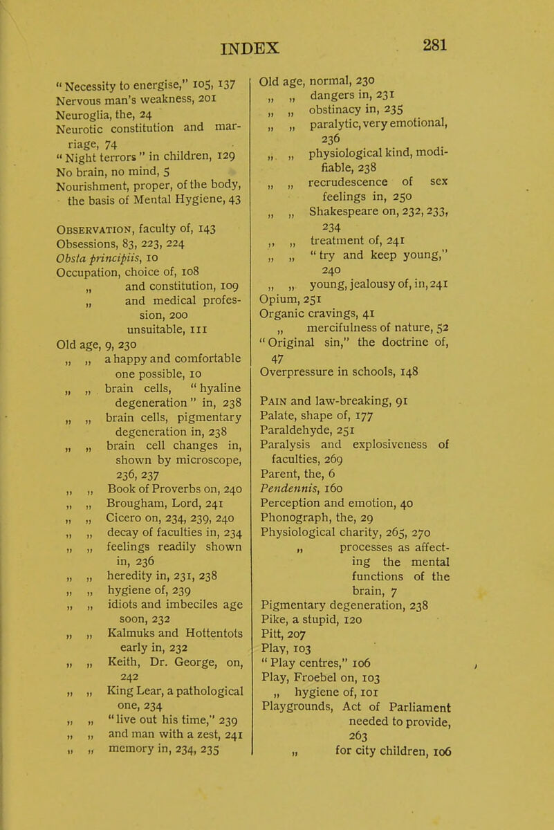 Necessity to energise, 105, 137 Nervous man's weakness, 201 Neuroglia, the, 24 Neurotic constitution and mar- riage, 74  Night terrors  in children, 129 No brain, no mind, 5 Nourishment, proper, of the body, the basis of Mental Hygiene, 43 Observation, faculty of, 143 Obsessions, 83, 223, 224 Obsta principiis, 10 Occupation, choice of, 108 „ and constitution, 109 „ and medical profes- sion, 200 unsuitable, iii Old age, 9, 230 „ „ a happy and comfortable one possible, 10 „ „ brain cells,  hyaline degeneration  in, 238 „ „ brain cells, pigmentary degeneration in, 238 „ „ brain cell changes in, shown by microscope, 256, 237 „ „ Book of Proverbs on, 240 „ „ Brougham, Lord, 241 „ „ Cicero on, 234, 239, 240 „ „ decay of faculties in, 234 „ „ feelings readily shown in, 236 „ „ heredity in, 231, 238 „ „ hygiene of, 239 „ „ idiots and imbeciles age soon, 232 „ „ Kalmuks and Hottentots early in, 232 „ „ Keith, Dr. George, on, 242 „ „ King Lear, a pathological one, 234 „ „  live out his time, 239 „ „ and man with a zest, 241 „ „ memory in, 234, 235 Old age, normal, 230 „ „ dangers in, 231 „ „ obstinacy in, 235 „ „ paralytic, very emotional, 236 „ „ physiological kind, modi- fiable, 238 „ „ recrudescence of sex feelings in, 250 „ „ Shakespeare on, 232,233, 234 ,, „ treatment of, 241 „ „  try and keep young, 240 „ „ young, jealousy of, in, 241 Opium, 251 Organic cravings, 41 „ mercifulness of nature, 52  Original sin, the doctrine of, 47 Overpressure in schools, 148 Pain and law-breaking, 91 Palate, shape of, 177 Paraldehyde, 251 Paralysis and explosiveness of faculties, 269 Parent, the, 6 Pendennis, 160 Perception and emotion, 40 Phonograph, the, 29 Physiological charity, 265, 270 „ processes as affect- ing the mental functions of the brain, 7 Pigmentary degeneration, 238 Pike, a stupid, 120 Pitt, 207 Play, 103  Play centres, 106 Play, Froebel on, 103 „ hygiene of, loi Playgrounds, Act of Parliament needed to provide, 263 „ for city children, 106