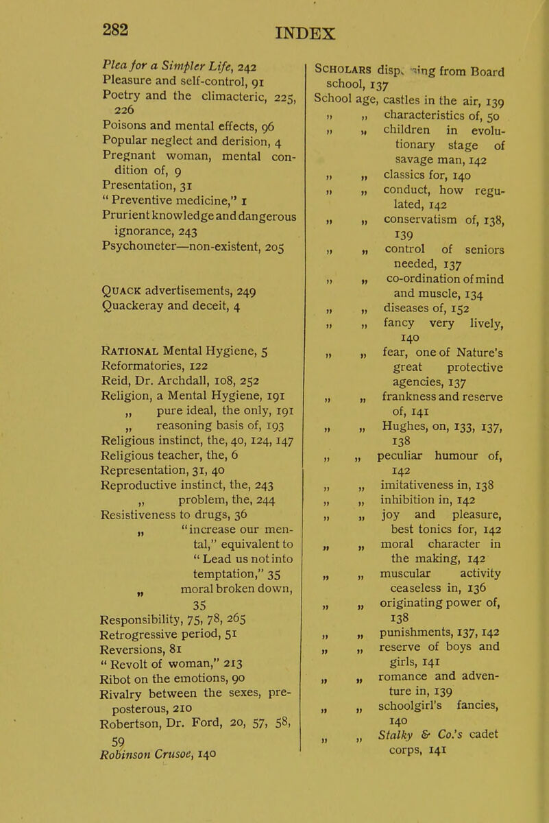 Plea for a Simpler Life, 242 Pleasure and self-control, 91 Poetry and the climacteric, 225, 226 Poisons and mental effects, 96 Popular neglect and derision, 4 Pregnant woman, mental con- dition of, 9 Presentation, 31  Preventive medicine, i Prurient knowledge and dangerous ignorance, 243 Psychometer—non-existent, 205 Quack advertisements, 249 Quackeray and deceit, 4 Rational Mental Hygiene, 5 Reformatories, 122 Reid, Dr. Archdall, 108, 252 Religion, a Mental Hygiene, 191 „ pure ideal, the only, 191 „ reasoning basis of, 193 Religious instinct, the, 40, 124, 147 Religious teacher, the, 6 Representation, 31, 40 Reproductive instinct, the, 243 „ problem, the, 244 Resistiveness to drugs, 36 „  increase our men- tal, equivalent to  Lead us not into temptation, 35 „ moral broken down, 35 Responsibility, 75, 78, 265 Retrogressive period, 51 Reversions, 81  Revolt of woman, 213 Ribot on the emotions, 90 Rivalry between the sexes, pre- posterous, 210 Robertson, Dr. Ford, 20, 57, 58. 59 Robinson Crusoe, 140 Scholars disp. -.ing from Board school, 137 School age, castles in the air, 139 II „ characteristics of, 50 II I, children in evolu- tionary stage of savage man, 142 II „ classics for, 140 ,1 „ conduct, how regu- lated, 142 I, „ conservatism of, 138, 139 „ „ control of seniors needed, 137 „ „ co-ordination of mind and muscle, 134 „ „ diseases of, 152 „ „ fancy very lively, 140 „ „ fear, one of Nature's great protective agencies, 137 „ „ frankness and reserve of, 141 „ „ Hughes, on, 133, 137, 138 „ „ peculiar humour of, 142 „ „ imitativeness in, 138 „ „ inhibition in, 142 11 I) joy pleasure, best tonics for, 142 „ „ moral character in the making, 142 „ „ muscular activity ceaseless in, 136 „ „ originating power of, 138 „ punishments, 137,142 „ reserve of boys and girls, 141 „ romance and adven- ture in, 139 „ schoolgirl's fancies, 140 „ Stalky & Co.'s cadet corps, 141 11