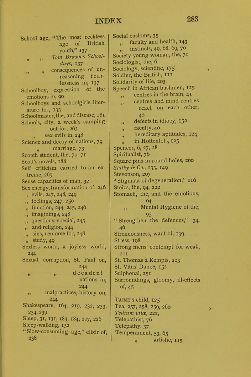 School age, The most reckless age of British youth, 137 „ „ Tom Brown's School- days, 137 „ „ consequences of un- reasoning fear- lessness in, 137 Schoolboy, expression of the emotions in, 90 Schoolboys and schoolgirls, liter- ature for, 133 Schoolmaster, the, and disease, 181 Schools, city, a week's camping out for, 263 „ sex evils in, 248 Science and decay of nations, 79 „ marriage, 73 Scotch student, the, 70, 71 Scott's novels, 188 Self criticism carried to an ex- treme, 269 Sense capacities of man, 32 Sex energy, transformation of, 246 „ evils, 247, 248, 249 „ feelings, 247, 250 „ function, 244, 245, 246 „ imaginings, 248 „ questions, special, 243 „ and religion, 244 „ sins, remorse for, 248 „ study, 49 Sexless world, a joyless world, 244 Sexual corruption, St, Paul on, 244 „ „ decadent nations in, 244 „ malpractices, history on, 244 Shakespeare, 164, 219, 232, 233, 234,239 Sleep, 31, 131, 183, 184, 207, 226 Sleep-walking, 152 Slow-consuming age, elixir of, 238 Social customs, 35 „ faculty and health, 143 „ instincts, 49, 68, 69, 70 Society young woman, the, 71 Sociologist, the, 6 Sociology, scientific, 175 Soldier, the British, iii Solidarity of life, 203 Speech in African bushmen, 125 „ centres in the brain, 41 „ centres and mind centres react on each other, 42 „ defects in idiocy, 152 „ faculty, 40 „ hereditary aptitudes, 124 „ in Hottentots, 125 Spencer, 6, 27, 28 Spiritualist, 76 Square pins in round holes, 200 Stalky & Co., 133, 149 Stevenson, 207  Stigmata of degeneration, 116 Stoics, the, 94, 222 Stomach, the, and the emotions, 94 „ Mental Hygiene of the, 95  Strengthen the defences, 34, 46 Strenuousness, want of, 199 Stress, 198 Strong mens' contempt for weak, 201 St. Thomas a Kempis, 203 St. Vitus' Dance, 152 Sulphonal, 251 Surroundings, gloomy, ill-effects of, 45 Taine's child, 125 Tea, 257, 258, 259, 260 Tedium vita, 222, Telepathist, 76 Telepathy, 37 Temperament, 53, 65 „ artistic, 115