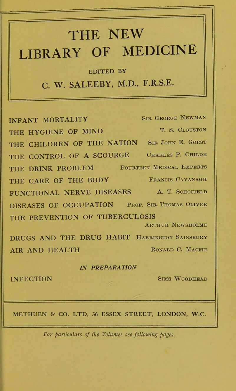 THE NEW LIBRARY OF MEDICINE EDITED BY C. W. SALEEBY, M.D., F.R.S.E. INFANT MORTALITY Sib George Newman THE HYGIENE OF MIND T. S. Ci-ouston THE CHILDREN OF THE NATION Sib John E. Gobst THE CONTROL OF A SCOURGE Charles P. Childe THE DRINK PROBLEM Fourteen Medical Experts THE CARE OF THE BODY Francis Oavanagh FUNCTIONAL NERVE DISEASES A. T. Schofield DISEASES OF OCCUPATION Prof, Sib Thomas Oliver THE PREVENTION OF TUBERCULOSIS Abthub Newsholme DRUGS AND THE DRUG HABIT Habrington Sainsbubt AIR AND HEALTH Ronald C. Macfie IN PREPARATION INFECTION Sims Woodhead METHUEN G? CO. LTD, 36 ESSEX STREET, LONDON, W.C. For particulars of the Volumes see following pages.