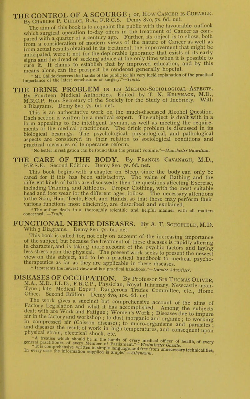 THE CONTROL OF A SCOURGE ; or, How Cancer is Curable. By Charles P. Chh.de, B.A., F.R.C.S. Demy 8vo, 7s. 6d. net. The aim of this book is to acquaint the public with the favourable outlook which surgical operation to-day offers in the treatment of Cancer as com- pared with a quarter of a century ago. Further, its object is to show, both from a consideration of modern views of the nature of Cancer as well as from actual results obtained in its treatment, the improvement that might be anticipated, were it not for the deplorable ignorance that exists of its early si^ns and the dread of seeking advice at the only time when it is possible to ciS-e it. It claims to establish that by improved education, and by this means alone, can the prospect be rendered generally hopeful.  Mr. Childe deserves the thanks of the public for his very lucid explanation of the practical importance of the latest conclusions of surgery.—Times. THE DRINK PROBLEM in its Medico-Sociological Aspects. By Fourteen Medical Authorities. Edited by T. N. Kelynack, M.D., M.R.C.P., Hon. Secretary of the Society for the Study of Inebriety. With 2 Diagrams. Demy 8vo, 7s. 6d. net. This is an authoritative work on the much-discussed Alcohol Question. Each section is written by a medical expert. The subject is dealt with in a form appealing to the intelligent layman, as well as meeting the require- ments of the medical practitioner. The drink problem is discussed in its biological bearings. The psychological, physiological, and pathological aspects are considered in their relation to sociological conditions and practical measures of temperance reform.  No better investigation can be found than the present volume.—Manchester Guardian. THE CARE OF THE BODY. By Francis Cavanagh, M.D., F.R.S.E. Second Edition. Demy 8vo, 7s. 6d. net. This book begins with a chapter on Sleep, since the body can only be cared for if this has been satisfactory. The value of Bathing and the different kinds of baths are discussed : then the questions affecting Exercise, including Training and Athletics. Proper Clothing, with the most suitable head and foot wear for the different ages, follow. The necessary attentions to the Skin, Hair, Teeth, Feet, and Hands, so that these may perform their various functions most efficiently, are described and explained.  The author deals in a thoroughly scientific and helpful manner with all matters concerned.''—Tnilh. FUNCTIONAL NERVE DISEASES. Bv A. T. Schofield, M.D. With 3 Diagrams. Demy 8vo, 7s. 6d. net. This book is called for, not only on account of the increasing importance of the subject, but because the treatment of these diseases is rapidly altering- in character, and is taking more account of the psychic factors and laying less stress upon the physical. The present work seeks to present the newest view on this subject, and to be a practical handbook to medical psycho- therapeutics as far as they are applicable in these diseases.  It presents the newest view and is a practical handbooli.—Dundee Advertiser. OCCUPATION. By Professor Sir Thomas Oliver. M.A., M.D., LL.p., F.R.C.P., Physician, Royal Infirmary, Newcastle-upon- Tyne ; late Medical Expert, Dangerous Trades Committee, etc., Home Office. Second Edition. Demy 8vo, los. 6d. net. The work gives a succinct but comprehensive account of the aims of factory Legislation and what it has accomplished. Among the subiects Snrh'V7'^°''^/^ff^^= ; DiseaSue to7mSe air m the factory and workshop ; to dust, inorganic and organic ; to working m compressed air (Caisson disease) ; to mPcro-organisms and para ites^ gene;^. ^L^ltf ^Z:^li'^^J^.^^^^,;:^^^ •^-Uh, of every